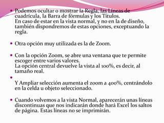  Podemos ocultar o mostrar la Regla, las Líneas de
cuadrícula, la Barra de fórmulas y los Títulos.
En caso de estar en la vista normal, y no en la de diseño,
también dispondremos de estas opciones, exceptuando la
regla.
 Otra opción muy utilizada es la de Zoom.
 Con la opción Zoom, se abre una ventana que te permite
escoger entre varios valores.
La opción central devuelve la vista al 100%, es decir, al
tamaño real.

Y Ampliar selección aumenta el zoom a 400%, centrándolo
en la celda u objeto seleccionado.
 Cuando volvemos a la vista Normal, aparecerán unas líneas
discontinuas que nos indicarán donde hará Excel los saltos
de página. Estas líneas no se imprimirán.
 
