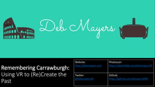 Remembering Carrawburgh:
Using VR to (Re)Create the
Past
Website:
http://debmayers.com
Photoscan:
https://sketchfab.com/debmayers24
Twitter:
@debmayers24
Github:
https://github.com/dmayers340/
 