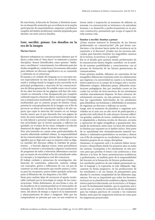 Reflexión Académica en Diseño y Comunicación. (2008). pp. 31-214. ISSN 1668-1673 117
Reflexión Académica en Diseño y Comunicación. Año IX. Vol. 9.
De esta forma, la Escuela de Turismo y Hotelería mues-
tra un desarrollo sostenido que se evidencia en la amplia
participación de emprendedores, empresas y profesores
surgidos del ámbito profesional, estando preparada para
abordar con éxito nuevos desafíos.
Leer, escribir, pensar. Los desafíos en la
era de la imagen
Marisa Cuervo
Quienes trabajamos en comunicaciones sabemos que el
decir y sobre todo el “bien decir” es inherente a nuestra
disciplina. Somos identificados como quienes “habla-
mos y escribimos” correctamente, los referentes para las
dudas ortográficas y sintácticas y los asesores adecuados
para elaborar un discurso significativo en su contenido
y coherente en su estructura.
El manejo y el cuidado del lenguaje no es una tarea me-
nor especialmente en esta época de mensajes de texto,
mails y weblogs donde la imagen se ha convertido en la
principal protagonista y atracción de las comunicacio-
nes de última generación. Es notable como con el correr
de los años los textos de las páginas web han ido redu-
ciendo su extensión o han desaparecido por completo
cediendo espacio a banners, flyers, sucesiones de imáge-
nes y animaciones multimedia. Es cierto que el lenguaje
multimedial, por su carácter propio de síntesis visual,
prioriza la conceptualización de la imagen con el fin de
provocar un efecto de connotación rápido y de alto im-
pacto que capte la atención del usuario en un tiempo
mucho menor que el que demanda leer una página de
texto. Es cierto también que la aceleración progresiva de
la vida laboral y personal imprime un ritmo tal a nues-
tras actividades que la lectura pausada y reflexiva ha
quedado, en el mejor de los casos, relegada a la edición
dominical de algún diario de alcance nacional.
Pero aún teniendo en cuenta estas particularidades de
nuestra alborotada realidad urbana, la responsabilidad
de los comunicadores sigue intacta. Que se diga poco no
significa que se diga mal o que no importe cómo se diga.
La claridad del discurso refleja la claridad de pensa-
miento… y leyendo algunos avisos, notas periodísticas
y sitios de internet o escuchando a algunos conductores
de programas de radio y televisión deberíamos concluir
que un manto de oscuridad se ha ido extendiendo sobre
el concepto y la importancia real del comunicar.
El trabajo cuidado y minucioso de investigación, ela-
boración de contenidos, redacción, oratoria, trabajo
con conceptos, gestos e inflexiones de voz -en pos de
construir un todo armonioso que resulte ameno y valio-
so para los receptores- parece haber quedado archivado
junto al Windows 98, los disquetes y los VHS.
Sería poco realista dejar de reconocer el aporte invalo-
rable realizado por la tecnología al campo de las comu-
nicaciones. Todos disfrutamos, de una forma u otra, de
los beneficios de la instantaneidad en el intercambio de
mensajes, de la edición en línea de los procesadores de
texto, del ahorro de tiempo y espacio en la transmisión
y almacenamiento de datos e imágenes. Sólo que las
computadoras no piensan por uno, no son creativas ni
tienen estilo o inspiración al momento de elaborar un
mensaje. La comunicación es intrínseca a la naturaleza
humana y su desarrollo y perfeccionamiento es un pro-
ceso constructivo permanente que ocupa el espacio de
toda nuestra vida.
Enseñar a escribir. Enseñar a pensar
¿Cómo encarar entonces la formación de los futuros
profesionales en comunicación? ¿De qué forma con-
ducimos a los jóvenes hacia metas de excelencia en la
expresión y el discurso? ¿Cuáles son los recursos ade-
cuados para hacerlos transitar los inagotables caminos
de la lectura, la escritura y la palabra?
Ese es el desafío para quienes siendo profesionales de
la comunicación hemos elegido contribuir -en la medi-
da de nuestras posibilidades y conocimientos- con el
proceso de formación de las futuras generaciones de
comunicadores.
Como primera medida, debemos ser concientes de las
innegables diferencias existentes entre los adolescentes
que ingresan a la universidad en cuanto a su formación
teórico-práctica en el campo de la lengua oral y escrita.
Diferentes colegios, diferentes países, diferentes orien-
taciones pedagógicas dan por resultado cursos en los
cuales los niveles de lecto-escritura de los estudiantes
resultan marcadamente dispares. Se hace entonces ab-
solutamente necesario, en esta primera instancia, eva-
luar las capacidades individuales de los estudiantes
para identificar sus fortalezas y debilidades al momento
de organizar un discurso o elaborar un escrito.
Luego será el momento de planificar y organizar acti-
vidades en el aula con un alto nivel de participación y
producción individual de cada alumno: lecturas reflexi-
vas guiadas, análisis de textos, reelaboración de un tex-
to adaptándolo a distintos niveles de discurso, revisión
y aplicación de reglas ortográficas y gramaticales, bús-
queda de sinónimos, entre otras. La tarea del estudiante
no finaliza por supuesto en el ámbito áulico. Será parte
de su aprendizaje leer sistemáticamente material aca-
démico e informativo-periodístico en revistas y diarios
con el fin de enriquecer su vocabulario e incorporar los
términos propios de su campo disciplinar.
Asimismo, la expresión oral y la oratoria deben incen-
tivarse y desarrollarse desde los primeros años en todas
las carreras. Acompañar a los estudiantes en este pro-
ceso para que pierdan el temor a las audiencias y sean
eficaces a la hora de hacer presentaciones académicas
y profesionales, es también parte de la responsabilidad
del docente en la formación de futuros profesionales.
Los resultados positivos de este trabajo permanente so-
bre el lenguaje y la expresión se irán reflejando, lógi-
camente en forma progresiva, en las producciones de
los estudiantes y en sus formas de pensamiento para
abordar la creciente complejidad de las diferentes asig-
naturas. Por eso es importante que todos los docentes,
incluyan en su planificación académica alguna temática
teórico-práctica relacionada con la escritura y el lengua-
je oral. Es fundamental también, que la expresión oral y
escrita sea un criterio de evaluación de los estudiantes
para los trabajos prácticos de cursada y los exámenes
finales, tanto para las asignaturas teóricas así como para
las asignaturas proyectuales.
 