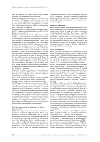 142 Reflexión Académica en Diseño y Comunicación. (2008). pp. 31-214. ISSN 1668-1673
Reflexión Académica en Diseño y Comunicación. Año IX. Vol. 9.
serie de colección individual y/o en equipo, desfiles,
muestras, público y espectáculo en general.
La gran exigencia de estos casos pone a prueba el fun-
cionamiento del equipo a nivel humano y profesional,
la concentración, planificación, conocimiento, respeto
por las pautas establecidas, compañerismo, colabora-
ción, buen humor, creatividad, destreza, aptitud de ser-
vicio y velocidad de respuesta.
Sobre este evento se puede consultar el link que sigue:
http://www.palermo.edu/facultades_escuelas/dyc/des-
files/presentacion.htm#
• Segundo Encuentro de Diseño en Palermo, sucedido
en Julio 07, entre estudiantes, universidades, escuelas,
académicos y profesionales del Diseño de América La-
tina, reunidos en torno a la temática del Diseño y sus
acciones en el escenario latinoamericano, tuvo una en-
vergadura de alrededor de 3500 asistentes que partici-
paron durante cuatro días consecutivos. Se fotografiaron
y eventualmente se filmaron junto con la colaboración
del Departamento de Cine y TV alrededor de 500 con-
ferencias y talleres, se documentó el Foro de Escuelas
de Diseño y a sus firmantes, las mesas de debate acadé-
mico, las entrevistas, las entregas de premios, la mesa
del cierre del encuentro con la presencia de figuras de
prestigio como Norberto Chaves, Ruth Klotzel, Ronald
Shakespear y Felipe Taborda, el clima participativo de
los asistentes en las tres sedes de realización del even-
to, la imagen marcaria, institucional y corporativa UP y
de las demás empresas e identidades que asistieron con
sus productos y auspicios.
Se pueden visualizar una galería de fotos del Encuen-
tro Latinoamericano 2007: asistentes, conferencistas,
firmantes, espacios participativos, invitados de honor,
organización en el link que sigue:
http://fido.palermo.edu/servicios_dyc/encuen-
tro2008/01_informacion/08_galeria_imagenes.php
Sobre el próximo Encuentro Latinoamericano 2008:
http://fido.palermo.edu/servicios_dyc/encuentro2008/
• Fragmentos en escena o muestra de fragmentos de
obras de teatro dirigidas por los estudiantes de Diseño
de Espectáculos (Escenografía y Vestuario) y Dirección
Teatral que se realiza de manera bianual en el Teatro Re-
gio, en las que CPDC centra la construcción de imagen
en relación con las instancias de backstage, ensayos, ca-
racterización, maquillaje, y experimentación del ámbito
escénico, la gestualidad y la expresión artística de los
estudiantes. Al respecto se puede consultar el link:
http://www.palermo.edu/facultades_escuelas/dyc/
event_comunic/espectaculos/fragmentos.htm
Presencia institucional de la Facultad de Diseño y
Comunicación
CPDC se hace presente en los eventos corporativos y
de vínculo profesional del panorama del diseño local,
en ferias y eventos nacionales en los que la Facultad
de Diseño y Comunicación tiene presencia a través de
la exposición de proyectos relevantes de sus cátedras,
entre ellos la Feria Puro Diseño sucedida en marzo 07
en el predio de la Rural de Palermo; la presentación en
sociedad del libro Moda en Palermo 06 (editado por la
Facultad de Diseño y Comunicación) sucedida en el
Malba en junio 07 junto con invitados del ámbito del
diseño de indumentaria y textil; la presencia del dise-
ño de vanguardia y tendencia presentado por cátedras
destacadas de indumentaria, en los desfiles del evento
Fashion ID realizado en agosto 07 en el predio del Cen-
tro Costa Salguero.
Fotografía publicitaria
CPDC colabora con los pedidos de imagen web y corpo-
rativa, para publicación online e impresa. Se resuelven
producciones donde la imagen se utiliza como parte
de la difusión y la publicidad. En este caso y a pedido
del departamento de Comunicación Institucional de la
Fundación UP, CPDC colaboró con este equipo en la ge-
neración de imagen de identidad para la nueva carrera
de Sommelier Universitario, en la creación de un set
de imágenes de producción de estudio, para integrar el
diseño gráfico de las piezas de difusión publicitaria e
institucional de la nueva carrera.
Proyectos editoriales
CPDC participa activamente en la generación de una
nueva serie de publicaciones de libros a color y cuidada
calidad, de la Facultad de Diseño y Comunicación, in-
augurada en el 2006, y destinada a ofrecer una mirada y
un espacio de consulta de la producción académica de
los estudiantes de diseño, que tienen por objetivo con-
vertirse en una herramienta educadora y documental.
El libro Imágenes 06 fue la primera publicación de este
tipo y serie, en la que CPDC bajo las consignas de la Di-
rección DC recopiló en un formato impreso de calidad
una selección de imágenes de trabajos destacados de las
cátedras de las asignaturas de varias carreras entre ellas:
Diseño Fotográfico, Diseño Industrial y de Mobiliario,
Diseño Textil y de Indumentaria, Diseño Gráfico, Dise-
ño e Imagen y Sonido, Diseño de Historietas, Comuni-
cación Audiovisual, Diseño de Interiores y Parques y
Jardines.
En palabras del Decano de la Facultad de Diseño y Co-
municación, una publicación que se define dentro de
los márgenes de “crear y producir, investigar y reflexio-
nar, expresar y comunicar, idear y proyectar, estudiar y
construir conocimientos” (Imágenes. Echevarría: 2006)
La segunda de esta publicaciones fue Moda en Paler-
mo 06, “…El proceso de aprendizaje de nuestros estu-
diantes no finaliza en el aula. (...) Presentar y exponer
creaciones propias es trascendente en la formación de
nuestros estudiantes de indumentaria. Este momento de
visibilidad testimonia la adecuada integración de todas
las asignaturas de la carrera donde se aprenden y desa-
rrollan conocimientos y habilidades creativas, técnicas,
expresivas y metodológicas...” (Moda en Palermo. Eche-
varría: 2006)
El tercero de esta serie y de edición 2007, es Miradas:
Mirar, fotografiar, diseñar, una publicación destinada a
la expresión de la “…multiplicidad de enfoques,
la riqueza de mensajes y la creatividad en el tratamiento
de la imagen…” con una selección de trabajos destaca-
dos de los estudiantes de diseño fotográfico de UPDC.
En relación con esta serie de publicaciones, CPDC tra-
baja en la producción editorial del material a editar, la
calidad del diseño y las características técnicas de la
imagen, según etapas de selección, digitalización y re-
 