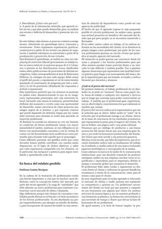 154 Reflexión Académica en Diseño y Comunicación. (2008). pp. 31-214. ISSN 1668-1673
Reflexión Académica en Diseño y Comunicación. Año IX. Vol. 9.
3. Describirme ¿Cómo creo que soy?
4. A partir de la información obtenida, qué aprendí so-
bre mi ser y que plan puedo desarrollar para: a) cambiar
mis errores o defectos b) desarrollar y potenciar mis vir-
tudes.
En este trabajo cada alumno se puso en contacto consigo
mismo, obteniendo un aprendizaje único, conocerse y
reconocerse. Todos expresaron experiencias positivas,
construyeron a partir de los errores con planes de supe-
ración y también reforzaron su autoestima a partir de la
ponderación y proyección de sus virtudes.
Para finalizar el aprendizaje, se realizó en clase un role-
playing de entrevista laboral (previamente se trabajó so-
bre un marco teórico), se armaron grupos de 2 ó 3 alum-
nos a quienes se les distribuyeron avisos clasificados
reales sobre publicaciones de posiciones de distinta en-
vergadura, todas correspondientes al área de Relaciones
Públicas, la consigna era que cada equipo debía armar
el perfil del puesto y representar el rol de entrevistador
(pautando el cuestionario de preguntas por éste a reali-
zar) y el rol de postulante (detallando las respuestas y
actitud a representar).
Esta experiencia permitió que los alumnos se pusieran
en ambos roles, desestructurando lo que en su imagi-
nario representaba presentarse ante una entrevista la-
boral, haciendo más amena la instancia, permitiéndose
disfrutar del momento y vivirlo como una oportunidad
de desarrollo, tomar conciencia de cómo proyectar una
imagen segura de sí mismos, y por supuesto conocer
qué puede depararle las distintas etapas por las cuales
debe atravesar para alcanzar el sueño mas preciado: la
inserción profesional.
Al finalizar la cursada los alumnos no ven tan distante
su condición de futuro profesional, toman con mayor
naturalidad el cambio, maduran, se ven reflejados en un
futuro con oportunidades concretas y con la certeza de
contar con las herramientas tanto académicas como per-
sonales para alcanzar todo aquello que se propongan.
Como reflexión personal, me gratifica sentir que como
docentes hemos podido contribuir, con nuestra mejor
disposición, en el logro de dichos objetivos, y saber
que cada experiencia compartida con los alumnos, en
lo particular, me enriquece y potencia para seguir ense-
ñando y aprendiendo cada vez.
En busca del eslabón perdido
Emiliano Gastón Dorignac
En la cadena de la formación de profesionales existe
una brecha importante, y creo que en muchos casos de-
finitoria, entre la concepción teórica del mercado por
parte del recién egresado y la carga de “realidades” que
debe afrontar un nuevo profesional para insertarse o in-
teractuar con el mercado de oferta y demanda.
Digo definitoria porque este choque de conceptos o rea-
lidades puede derivar en el fracaso o el éxito económico
de los futuros profesionales. Ya sea abordando un pro-
pio emprendimiento, por ejemplo un estudio de diseño,
o para incorporarse de manera favorable en una estruc-
tura de relación de dependencia como puede ser una
agencia de publicidad.
El hecho de que el egresado ingrese lo más preparado
posible al circuito profesional, en ambos casos, genera
una actitud proactiva en beneficio del mercado del di-
seño que por peso propio ya se encuentra enrarecido y
fluctuante.
El no saber cuánto cobrar un trabajo, el no enfocar es-
fuerzos en las necesidades del cliente, el no fortalecer la
propia imagen como profesional, por parte de los nue-
vos profesionales generan un círculo vicioso que perju-
dica al amplio espectro del mercado.
Mi intención es poder generar esa conciencia desde las
aulas y preparar a los futuros profesionales para que
ellos mismos puedan tomar posición frente a un mer-
cado lo más definido y realista posible. Voy a plantear
algunas situaciones que representen esta dualidad teóri-
co-práctica para llegar a un acercamiento del tema y de-
jar la inquietud para que sea tomada, revisada y vuelta a
formular por docentes y alumnos.
¿Cuál es el precio del servicio?
En primera instancia, el trabajo profesional de un dise-
ñador no se mide en “insumos” físicos como papel, tin-
ta, horas de trabajo o cualquier otro material o servicio
que se tenga que contratar para poder comercializar un
trabajo. A medida que el profesional gana experiencia,
son su efectividad y conocimientos los que realmente se
tendrán que valorar.
El precio del servicio radica en lo representativa que sea
la solución que se ofrece. Saber medir el “valor” de la
solución que el profesional entrega a su cliente, deriva
de la toma de conciencia de los resultados económicos
que representará la pieza para el negocio del cliente. Ya
sea un folleto, una página web o una pieza editorial.
Pensemos que un catálogo de productos y una buena
promoción del mismo hacen que una empresa gane di-
nero y por ende los honorarios profesionales del diseña-
dor tienen que estar acorde a esa potencial ganancia.
Muchas veces sucede, por falta de experiencia, que el re-
ciente diseñador enfoca todo su fundamento de trabajo
en el rediseño y cambio radical de una marca evaluando
aspectos morfológicos y conceptuales de la misma.
Como sabemos la marca es la madre de la comunicación
institucional, pero esa decisión comercial de producir
semejante cambio en una empresa, muchas veces es in-
justificada e imprudente para el empresario debido al
tiempo e inversión global que insumiría el desarrollo.
El profesional debe saber cuidar y argumentar su dis-
curso frente al cliente y enfocarse en generar beneficios
económicos a través de la comunicación, tanto para él
mismo como para el cliente.
Es muy importante para el recién egresado ir relevando
el mercado de ofertas y medir quienes son realmente
su competencia y quienes no. Un profesional univer-
sitario del diseño no tiene por que ponerse a competir
en sus honorarios con alguien que ofrece los mismos
servicios de manera ligera y sin un sustento profundo y
una formación académica. La formación universitaria es
una inversión de tiempo y dinero que elevan la base de
honorarios de un profesional.
De igual manera, a la hora de buscar empleo, la pre-
 