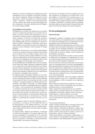 Reflexión Académica en Diseño y Comunicación. (2008). pp. 31-214. ISSN 1668-1673 157
Reflexión Académica en Diseño y Comunicación. Año IX. Vol. 9.
Debemos convertir las imágenes en palabras para poder
entenderlas. Es que el lenguaje nos permite compren-
der, valorar, interpretar. Vemos una imagen de un niño
desnutrido, y fluyen las palabras en nuestras cabezas:
“dolor”, “injusticia”, “tristeza”, entre otras tantas. Que-
da claro entonces que frente al avance del lenguaje icó-
nico, justamente, el correcto dominio del nivel lingüís-
tico resulta imprescindible.
Los problemas en la escritura
El diagnóstico es evidente: los adolescentes no escriben
ni leen, lo audiovisual prevalece en su mundo. Sin em-
bargo, la escritura será de vital importancia en sus vi-
das adultas. La gente produce continuamente informes,
cartas, reclamos, el acta de la reunión del consorcio,
por ejemplo. Y por supuesto, la producción de textos
será indispensable para los estudiantes de nuestra fa-
cultad: artículos, comentarios, solicitadas, notas, gace-
tillas, perfiles, comunicados de prensa, investigaciones,
proyectos ¿Cómo remontar, cómo recuperar el tiempo
perdido?
El desafío es descomunal, y en muchas oportunidades,
exclusivo de quienes enseñamos materias relacionadas
con la temática. Por eso, quizás el primer reto sea tra-
bajar con nuestros propios colegas. Debemos ser auto-
críticos y preguntarnos, ¿Cuántos profesores corrigen la
redacción y la ortografía de sus alumnos? ¿Sólo los que
dictan asignaturas relacionadas con la escritura?
Es inconcebible que esta batalla la den sólo los profeso-
res de redacción, lengua, literatura y asignaturas simila-
res: la corrección en la redacción debe ser un compro-
miso de todos los profesores, de todas las materias, y en
todos los niveles. Sin dudas, resulta mucho más pesado
marcar inconvenientes -además de en los contenidos-en
la redacción y ortografía, pero es preciso.
En segundo lugar, necesitamos trabajar con los alum-
nos los distintos registros del lenguaje. Es necesario que
nuestros estudiantes puedan escribir en forma diferente
en su carpeta de clase, en un mensaje de texto, cuando
“chatean” o cuando presentan un trabajo práctico uni-
versitario. Para llegar a este punto, es central trabajar
dos puntos: etenerse en la identificación de los diferen-
tes “lectos” y en la precisión del vocabulario utilizado
y revalorizar el proceso de corrección: el mejor escritor
no es quien mejor escribe sino quien mejor corrige. Un
texto mejora de corrección en corrección, y en la mayo-
ría de las oportunidades, el alumno debe dedicar más
tiempo a este proceso que a la escritura en sí. Nuestro
objetivo es, precisamente, transmitir esta idea con cla-
ridad.
Y por supuesto, todos los docentes debemos volver a
la escritura y a la lectura, en la actividad del aula, en
las ejercitaciones, en los trabajos prácticos, y en cada
oportunidad. Aunque parezca que son “muchas hojas”,
como suelen decir los chicos, el camino debe ser progre-
sivo y sostenido.
Al mismo tiempo, debemos reconsiderar y revalorizar
el sentido de la gramática y las tantas reglas del idio-
ma que aprendieron (y aprendimos) en la educación
primaria y secundaria. Muchas de estas normas no han
sido en su momento “entendidas” y consecuentemente,
“aprehendidas” por nuestros estudiantes.
¿Se trata de una campaña contra las imágenes, los cua-
dros sinópticos, las maquetas, los archivos JPG, el di-
seño gráfico o la televisión? Por supuesto que no: no
hay competencia entre las imágenes y las palabras; hay
necesidad mutua. Porque estamos en graves problemas
si nuestros estudiantes no pueden poner en palabras,
describir, explicar, en qué consiste el mundo de las imá-
genes. Como ha sido siempre, de nosotros depende.
El cine pedagogizado
Marcelo Escobar
Pedagogizar, simpático neologismo que los pedagogos
usan para referirse a la transformación de una discipli-
na en materia enseñable (Y que yo aprendí en los reco-
mendables cursos de didáctica de la facultad)
Significa formalizar los contenidos de una ciencia o arte
de manera que sea posible transmitirlos a los estudian-
tes dentro de una estrategia coherente y diversificada.
También implica respetar tanto la situación particular
de educación en la que se trabaja, como las propias de
la disciplina a transmitir.
Por supuesto esta operación se realiza en varios niveles:
la elaboración de programas, la organización de carre-
ras, hasta la producción de nuevos conocimientos cuan-
do se dan en ciertos ámbitos académicos.
En esta ocasión me interesa la parte que le toca al pro-
fesor en la enseñanza para la creación cinematográfica.
Más específicamente en materias como Introducción al
Discurso Audiovisual o Realización 1; que abarcan una
gran cantidad de conocimientos. Temas que por supues-
to tienen diversas complicaciones que no pueden abar-
carse aquí por completo (Y que yo no pretendo dominar
ni en una mínima parte)
Empecemos planteando como base algunos objetivos
de estas materias ya que en su confección empieza la
tarea pedagógica y ellos nos guiarán en las siguientes
decisiones.
Para la materia introducción mis objetivos son estos:
• Que el alumno valore la disciplina como necesaria e
importante para su carrera profesional.
• Que comprenda la relación del cine con el diseño.
• Que conozca conceptos básicos de la narrativa cine-
matográfica; movimiento, espacio acción y narración.
• Que empiece a pensar el espacio y la acción.
• Que conozca las estructuras narrativas, y la importan-
cia de contar historias más allá del discurso en que se
vehiculicen.
Y más instrumentalmente:
• Que el alumno comprenda los conceptos básicos del
diseño y producción de un discurso audiovisual.
• Que empiece a identificar problemas y sugerir solu-
ciones o mejoras en este proceso de producción. Que
pueda reconocer cada una de sus etapas, a quién le co-
rresponden y cual es su objetivo principal.
• Que pueda elaborar un producto comprensible y co-
rrecto aunque no necesariamente perfecto en lo técnico.
• Que empiece a usar habitualmente el lenguaje técnico.
 