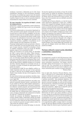 166 Reflexión Académica en Diseño y Comunicación. (2008). pp. 31-214. ISSN 1668-1673
Reflexión Académica en Diseño y Comunicación. Año IX. Vol. 9.
modernas, sonrientes y flasheadas por la vida. Como
equilibristas, transitan la vida universitaria poniéndo-
le el pecho a la realidad que supone tratar de entender
por qué deben llevar la mochila de contenidos teóricos
cuando el fuerte de ellas se verá en pasarelas donde la
humanidad de cuerpos etéreos son ese contenido.
De cómo responden “los inquilinos de Babel” a través
de trabajos prácticos
(Importante: cuando uno generaliza comete injusticias.
En este caso, hablaré de lo que ocurre con una mayoría
aplastante)
Los futuros profesionales no encuentran importante es-
cribir colocando acentos donde corresponde. Les resul-
ta pueril que un verbo esté bien conjugado. Les da exac-
tamente lo mismo que los nombres propios comiencen
con mayúscula. La reiteración del mismo vocablo varias
veces no es una redundancia viscosa sino una anécdota
de frases y párrafos. Me pregunto qué sentirían si sus
respectivos nombres y apellidos se escribieran con el
mismo maltrato que ellos dispensan a los ajenos.
Propongo trabajos prácticos para que piensen y desarro-
llen su creatividad. Uno que me gustó mucho –más a mí
que a la gran mayoría- consistió en actualizar y hacer
un análisis comparativo entre una revista de décadas
pasadas respecto de la actualidad de 2007.
Hubo una encuesta en la revista Gente, en diciembre
de 1967, a pocos meses del mítico “Mayo Francés”.
El hombre del año era el General Onganía y la mujer,
Chunchuna Villafañe. El hombre del año en los nego-
cios –en esta época donde Mauricio Macri goleó en las
elecciones para jefe de Gobierno de Buenos Aires- resul-
tó Alberto J. Armando. El suceso de televisión llevaba el
sello de David Stivel y Mafalda de Quino en el mundo
del libro. Christian Barnard era el hombre del año en
el mundo y la mujer, la donante de aquel primer trans-
plante de corazón.
La actualización al 2007 de esos elegidos conlleva va-
riadas respuestas pero hay una que se hace presente
en todos y cada uno de los trabajos prácticos: Marcelo
Tinelli. Como hombre del año, de los negocios y de la
televisión.
En otras tareas tuvieron que actualizar, merodear, desa-
rrollar temas de las décadas del 40 y 50 comparándolas
con el siglo XXI.
Sin importar a qué carrera pertenecen casi todos cum-
plieron mostrando bastante interés y percibiendo todo
lo que cambió en 40 años. Hubo trabajos interesantes y,
por supuesto, otros paupérrimos. Creo que lo interesan-
te es destacar –premio consuelo- que los autores de esas
tareas de magra ejecución fueron concientes de la poca
calidad puesta y del angustioso resultado.
El trabajo final de Comunicación Oral y Escrita lleva
como consigna el desarrollo de la historia de la familia
de cada uno. (“Historia de mi familia”)
Cuando los alumnos de Hotelería, Organización de
eventos, Diseño Gráfico, Publicidad y Diseño de modas
se enteraron, reaccionaron con tanta expresividad como
la de un misterioso tótem de las Islas de Pascua. Estimo
que a muchos les pareció un paseo estéril y árido. Un
viaje exento de voluntad y deseo.
En los pasos previos -la cocina del trabajo- la elección
de tema fue signada por las dudas y el azar. No muchos
creían poseer un capital de anécdotas e historias para
encarar el desafío. Comparo a algunos con el personaje
de Tarzán, quien está convencido de que un mono, una
liana y dos o tres animales más son realidad y ancestros
al mismo tiempo.
A medida que se fueron soltando y yo traté de incenti-
varlos aparecieron argumentos y temas que –confieso-
entran en la categoría de hallazgos. Encaran el proyecto
con la dedicación que supone un desafío. La misma que
siento yo a la hora de hacer entretenido, agradable e im-
portante el dictado de esta materia. No sé si he logrado
encontrar un antídoto al ocioso momento de muchos
pero acepto el reto de hallar consignas que tomen como
propias, sin importar si los espera un hotel en Cancún o
el logo de la Cruz Roja Internacional.
En años futuros los alumnos nos darán la razón recor-
dando las veces que hacemos hincapié –mis colegas y
yo- en la importancia de marcar diferencias en cada ca-
rrera elegida. Sé que hoy se puede conseguir respuesta a
tamaño desafío y que aunque Babel siga existiendo, por
cada gesto de desgano nacerá más énfasis en las pro-
puestas de trabajo.
Turismoculturalyconservación,identidad
y autoestima comunitarias
Norberto Fortunato
La recuperación y puesta en valor del patrimonio cultu-
ral tangible e intangible es una contribución al afianza-
miento de la identidad local y a la conformación de una
mayor autoestima comunitaria. Una imagen colectiva
favorable influirá decisivamente en la manera de en-
carar la vida. Una comunidad con su autoestima for-
talecida será poseedora de una mayor confianza y una
mayor autonomía para construir su propio desarrollo.
Verónica Hlace 1
Casi un siglo atrás, Francisco Pascasio Moreno, visio-
nario y precursor de la conservación del patrimonio
natural y cultural de nuestro país, en su carácter de le-
gislador nacional, presentaba su proyecto de “Parques
y jardines nacionales”. Esta propuesta legislativa, for-
mulada el 28 de septiembre de 1912, instaba al poder
ejecutivo nacional a proteger, en cada uno de los puntos
de las provincias y territorios de nuestro país, aquellos
“monumentos naturales” y “vestigios de los grandes
hechos de la historia”, dignos de su resguardo, para la
apreciación de las generaciones futuras.
“Nuestro país prospera en proporciones asombrosas; la
población se extiende en todas direcciones y le sigue la
destrucción de todo lo que parece estorbar su acción;
es, pues, tiempo de recordar que la historia de la Nación
no consiste solamente en los actos de los hombres que
se desarrollan en su suelo. Las generaciones pasan y el
historiador no puede representar nunca al aspecto físico
del medio en que se realizaron los hechos de sus relatos,
ni la reproducción gráfica consigue darle la necesaria
ayuda. De aquí que algunas naciones se preocupen des-
de largo tiempo de conservar para el presente y para el
 