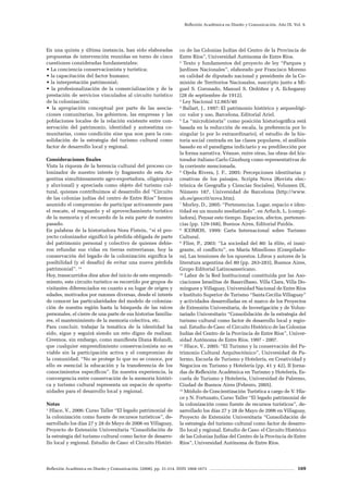 Reflexión Académica en Diseño y Comunicación. (2008). pp. 31-214. ISSN 1668-1673 169
Reflexión Académica en Diseño y Comunicación. Año IX. Vol. 9.
En una quinta y última instancia, han sido elaboradas
propuestas de intervención reunidas en torno de cinco
cuestiones consideradas fundamentales:
• La conciencia conservacionista y turística;
• la capacitación del factor humano;
• la interpretación patrimonial;
• la profesionalización de la comercialización y de la
prestación de servicios vinculados al circuito turístico
de la colonización;
• la apropiación conceptual por parte de las asocia-
ciones comunitarias, los gobiernos, las empresas y las
poblaciones locales de la relación existente entre con-
servación del patrimonio, identidad y autoestima co-
munitarias, como condición sine qua non para la con-
solidación de la estrategia del turismo cultural como
factor de desarrollo local y regional.
Consideraciones finales
Vista la riqueza de la herencia cultural del proceso co-
lonizador de nuestro interés (y fragmento de esta Ar-
gentina simultáneamente agro-exportadora, oligárquica
y aluvional) y apreciada como objeto del turismo cul-
tural, quienes contribuimos al desarrollo del “Circuito
de las colonias judías del centro de Entre Ríos” hemos
asumido el compromiso de participar activamente para
el rescate, el resguardo y el aprovechamiento turístico
de la memoria y el recuerdo de la esta parte de nuestro
pasado.
En palabras de la historiadora Nora Fistein, “si el pro-
yecto colonizador significó la pérdida obligada de parte
del patrimonio personal y colectivo de quienes debie-
ron refundar sus vidas en tierras entrerrianas, hoy la
conservación del legado de la colonización significa la
posibilidad (y el desafío) de evitar una nueva pérdida
patrimonial”. 14
Hoy, transcurridos diez años del inicio de este emprendi-
miento, este circuito turístico es recorrido por grupos de
visitantes diferenciados en cuanto a su lugar de origen y
edades, motivados por razones diversas, desde el interés
de conocer las particularidades del modelo de coloniza-
ción de nuestra región hasta la búsqueda de las raíces
personales, el cierre de una parte de sus historias familia-
res, el mantenimiento de la memoria colectiva, etc.
Para concluir, trabajar la temática de la identidad ha
sido, sigue y seguirá siendo un reto digno de realizar.
Creemos, sin embargo, como manifiesta Diana Rolandi,
que cualquier emprendimiento conservacionista no es
viable sin la participación activa y el compromiso de
la comunidad. “No se protege lo que no se conoce, por
ello es esencial la educación y la transferencia de los
conocimientos específicos”. En nuestra experiencia, la
convergencia entre conservación de la memoria históri-
ca y turismo cultural representa un espacio de oportu-
nidades para el desarrollo local y regional.
Notas
1
Hlace, V., 2006: Curso Taller “El legado patrimonial de
la colonización como fuente de recursos turísticos”, de-
sarrollado los días 27 y 28 de Mayo de 2006 en Villaguay,
Proyecto de Extensión Universitaria “Consolidación de
la estrategia del turismo cultural como factor de desarro-
llo local y regional. Estudio de Caso: el Circuito Históri-
co de las Colonias Judías del Centro de la Provincia de
Entre Ríos”, Universidad Autónoma de Entre Ríos.
2
Texto y fundamentos del proyecto de ley “Parques y
Jardines Nacionales”, elaborado por Francisco Moreno
en calidad de diputado nacional y presidente de la Co-
misión de Territorios Nacionales, suscripto junto a Mi-
guel S. Coronado, Manuel S. Ordóñez y A. Echegaray
(28 de septiembre de 1912).
3
Ley Nacional 12.665/40
4
Ballart, J., 1997: El patrimonio histórico y arqueológi-
co: valor y uso, Barcelona, Editorial Ariel.
5
La “microhistoria” como posición historiográfica está
basada en la reducción de escala, la preferencia por lo
singular (o por lo extraordinario), el estudio de la his-
toria social centrada en las clases populares, el análisis
basado en el paradigma indiciario y su predilección por
la forma narrativa. Véanse, entre otras, las obras del his-
torador italiano Carlo Ginzburg como representativas de
la corriente mencionada.
6
Ojeda Rivera, J. F., 2005: Percepciones identitarias y
creativas de los paisajes, Scripta Nova (Revista elec-
trónica de Geografía y Ciencias Sociales), Volumen IX,
Número 187, Universidad de Barcelona (http://www.
ub.es/geocrit/nova.htm).
7
Morley, D., 2005: “Pertenencias. Lugar, espacio e iden-
tidad en un mundo mediatizado”, en Arfuch, L. (compi-
ladora), Pensar este tiempo. Espacios, afectos, pertenen-
cias (pp. 129-168), Buenos Aires, Editorial Paidós.
8
ICOMOS, 1999: Carta Internacional sobre Turismo
Cultural.
9
Flier, P., 2003: “La sociedad del 80: la élite, el inmi-
grante, el conflicto”, en María Minellono (Compilado-
ra), Las tensiones de los opuestos. Libros y autores de la
literatura argentina del 80 (pp. 263-283), Buenos Aires,
Grupo Editorial Latinoamericano.
10
Labor de la Red Institucional constituida por las Aso-
ciaciones Israelitas de Basavilbaso, Villa Clara, Villa Do-
mínguez y Villaguay, Universidad Nacional de Entre Ríos
e Instituto Superior de Turismo “Santa Cecilia Villaguay”
y actividades desarrolladas en el marco de los Proyectos
de Extensión Universitaria, de Investigación y de Volun-
tariado Universitario “Consolidación de la estrategia del
turismo cultural como factor de desarrollo local y regio-
nal. Estudio de Caso: el Circuito Histórico de las Colonias
Judías del Centro de la Provincia de Entre Ríos”, Univer-
sidad Autónoma de Entre Ríos, 1997 - 2007.
11
Hlace, V., 2005: “El Turismo y la conservación del Pa-
trimonio Cultural Arquitectónico”, Universidad de Pa-
lermo, Escuela de Turismo y Hotelería, en Creatividad y
Negocios en Turismo y Hotelería (pp. 41 y 42), II Jorna-
das de Reflexión Académica en Turismo y Hotelería, Es-
cuela de Turismo y Hotelería, Universidad de Palermo,
Ciudad de Buenos Aires (Febrero, 2005).
12
Módulo de Concientización Turística a cargo de V. Hla-
ce y N. Fortunato, Curso Taller “El legado patrimonial de
la colonización como fuente de recursos turísticos”, de-
sarrollado los días 27 y 28 de Mayo de 2006 en Villaguay,
Proyecto de Extensión Universitaria “Consolidación de
la estrategia del turismo cultural como factor de desarro-
llo local y regional. Estudio de Caso: el Circuito Histórico
de las Colonias Judías del Centro de la Provincia de Entre
Ríos”, Universidad Autónoma de Entre Ríos.
 