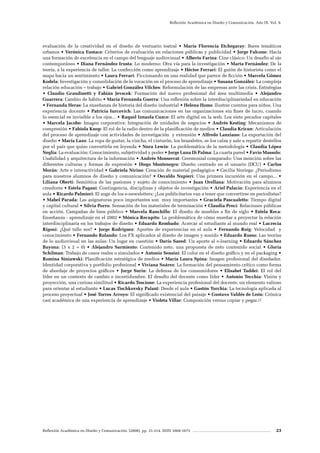 Reflexión Académica en Diseño y Comunicación. (2008). pp. 31-214. ISSN 1668-1673 23
Reflexión Académica en Diseño y Comunicación. Año IX. Vol. 9.
evaluación de la creatividad en el diseño de vestuario teatral • María Florencia Etchegaray: Bares temáticos
urbanos • Verónica Eustace: Criterios de evaluación en relaciones públicas y publicidad • Jorge Falcone: Hacia
una formación de excelencia en el campo del lenguaje audiovisual • Alberto Farina: Cine clásico: Un desafío al ojo
contemporáneo • Diana Fernández Irusta: Lo moderno: Otra vía para la investigación • Marta Fernández: De la
teoría, a la experiencia de taller. La confección como aprendizaje • Héctor Ferrari: El guión de historieta como el
mapa hacia un sentimiento • Laura Ferrari: Ficcionando en una realidad que parece de ficción • Marcela Gómez
Kodela: Investigación y consolidación de la vocación en el proceso de aprendizaje • Susana González: La compleja
relación educación – trabajo • Gabriel González Vilches: Reformulación de las empresas ante las crisis. Estrategias
• Claudio Grandinetti y Fabián Jevscek: Formación del nuevo profesional del área multimedia • Alejandro
Guarrera: Cambio de hábito • María Fernanda Guerra: Una reflexión sobre la interdisciplinariedad en educación
• Fernanda Heras: La enseñanza de historia del diseño industrial • Helena Homs: Ilustrar cuentos para niños. Una
experiencia docente • Patricia Iurcovich: Las comunicaciones en las organizaciones sin fines de lucro, cuando
lo esencial es invisible a los ojos... • Raquel Iznaola Cuzco: El arte digital en la web. Los siete pecados capitales
• Marcela Jacobo: Imagen corporativa: Integración de unidades de negocios • Andrés Kesting: Mecanismos de
compresión • Fabiola Knop: El rol de la radio dentro de la planificación de medios • Claudia Kricun: Articulación
del proceso de aprendizaje con actividades de investigación y extensión • Alfredo Lanziano: La exportación del
diseño • María Lazo: La ropa de gustar, la vincha, el cinturón, los brazaletes, se los calza y sale a repartir destellos
por el país que quiso convertirla en leyenda • Nora Lewin: La problemática de la metodología • Claudia López
Neglia: La evaluación: Conocimiento, subjetividad y poder • Jorge Luna Di Palma: La cuarta pared • Favio Massolo:
Usabilidad y arquitectura de la información • Andrés Monserrat: Ceremonial comparado: Una mención sobre las
diferentes culturas y formas de expresión • Diego Montenegro: Diseño centrado en el usuario (DCU) • Carlos
Morán: Arte e interactividad • Gabriela Nirino: Creación de material pedagógico • Cecilia Noriega: ¿Periodismo
para nuestros alumnos de diseño y comunicación? • Osvaldo Nupieri: Una primera incursión en el campo... •
Liliana Oberti: Semiótica de las pasiones y sujeto de conocimiento • Juan Orellana: Motivación para alumnos
creadores • Estela Pagani: Contingencia, disciplinas y objetos de investigación • Ariel Palacio: Experiencia en el
aula • Ricardo Palmieri: El auge de los e-newsletters: ¿Los publicitarios van a tener que convertirse en periodistas?
• Mabel Parada: Las asignaturas poco importantes son muy importantes • Graciela Pascualetto: Tiempo digital
y capital cultural • Silvia Porro: Sensación de los materiales de terminación • Claudia Preci: Relaciones públicas
en acción. Campañas de bien público • Marcela Ranchillo: El diseño de muebles a fin de siglo • Estela Reca:
Enseñanza - aprendizaje en el 2002 • Mónica Recupito: La problemática de cómo enseñar a proyectar la relación
interdisciplinaria en los trabajos de diseño • Eduardo Rembado: Acercar al estudiante al mundo real • Lucrecia
Rigoni: ¿Qué talle sos? • Jorge Rodriguez: Aportes de experiencias en el aula • Fernando Roig: Velocidad y
conocimiento • Fernando Rolando: Los FX aplicados al diseño de imagen y sonido • Eduardo Russo: Las teorías
de lo audiovisual en las aulas: Un lugar en cuestión • Darío Saeed: Un aporte al e-learning • Eduardo Sánchez
Bayona: (3 x 2 = 0) • Alejandro Sarmiento: Contenido neto, una propuesta de neto contenido social • Gloria
Schilman: Trabajo de casos reales o simulados • Antonio Sensini: El color en el diseño gráfico y en el packaging •
Romina Siniawski: Planificación estratégica de medios • María Laura Spina: Imagen profesional del diseñador.
Identidad corporativa y portfolio profesional • Viviana Suárez: La formación del pensamiento crítico como forma
de abordaje de proyectos gráficos • Jorge Surin: La defensa de los consumidores • Elisabet Taddei: El rol del
líder en un contexto de cambio e incertidumbre. El desafío del docente como líder • Antonio Tecchia: Visión y
proyección, una curiosa similitud • Ricardo Tescione: La experiencia profesional del docente, un elemento valioso
para orientar al estudiante • Lucas Tischkovsky Palant: Desde el aula • Gastón Torchia: La tecnología aplicada al
proceso proyectual • José Torres Arroyo: El significado existencial del paisaje • Gustavo Valdés de León: Crónica
casi académica de una experiencia de aprendizaje • Violeta Villar: Composición versus copiar y pegar.//
 