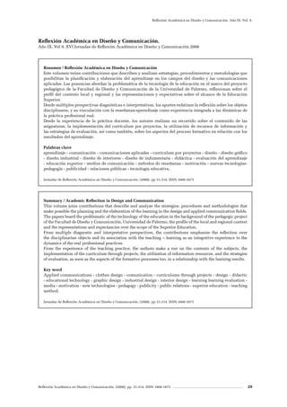 Reflexión Académica en Diseño y Comunicación. (2008). pp. 31-214. ISSN 1668-1673 29
Reflexión Académica en Diseño y Comunicación. Año IX. Vol. 9.
Resumen / Reflexión Académica en Diseño y Comunicación
Este volumen reúne contribuciones que describen y analizan estrategias, procedimientos y metodologías que
posibilitan la planificación y elaboración del aprendizaje en los campos del diseño y las comunicaciones
aplicadas. Las ponencias abordan la problemática de la tecnología de la educación en el marco del proyecto
pedagógico de la Facultad de Diseño y Comunicación de la Universidad de Palermo, reflexionan sobre el
perfil del contexto local y regional y las representaciones y expectativas sobre el alcance de la Educación
Superior.
Desde múltiples perspectivas diagnósticas e interpretativas, los aportes enfatizan la reflexión sobre los objetos
disciplinares, y su vinculación con la enseñanza-aprendizaje como experiencia integrada a las dinámicas de
la práctica profesional real.
Desde la experiencia de la práctica docente, los autores realizan un recorrido sobre el contenido de las
asignaturas, la implementación del currículum por proyectos, la utilización de recursos de información y
las estrategias de evaluación, así como también, sobre los aspectos del proceso formativo en relación con los
resultados del aprendizaje.
Palabras clave
aprendizaje - comunicación - comunicaciones aplicadas - curriculum por proyectos - diseño - diseño gráfico
- diseño industrial - diseño de interiores - diseño de indumentaria - didáctica - evaluación del aprendizaje
- educación superior - medios de comunicación - métodos de enseñanza - motivación - nuevas tecnologías-
pedagogía - publicidad - relaciones públicas - tecnología educativa.
Jornadas de Reflexión Académica en Diseño y Comunicación. (2008). pp 31-214. ISSN 1668-1673
Summary / Academic Reflection in Design and Communication
This volume joins contributions that describe and analyze the strategies, procedures and methodologies that
make possible the planning and the elaboration of the learning in the design and applied communication fields.
The papers board the problematic of the technology of the education in the background of the pedagogic project
of the Facultad de Diseño y Comunicación, Universidad de Palermo, the profile of the local and regional context
and the representations and expectancies over the scope of the Superior Education.
From multiple diagnostic and interpretative perspectives, the contributions emphasize the reflection over
the disciplinarian objects and its association with the teaching – learning as an integrative experience to the
dynamics of the real professional practices.
From the experience of the teaching practice, the authors make a run on the contents of the subjects, the
implementation of the curriculum through projects, the utilization of information resources, and the strategies
of evaluation, as soon as the aspects of the formative processes too, in a relationship with the learning results.
Key word
Applied communications - clothes design - comunication - curriculums through projects - design - didactic
- educational technology - graphic design - industrial design - interior design - learning learning evaluation -
media - motivation - new technologies - pedagogy - publicity - public relations - superior education - teaching
method.
Jornadas de Reflexión Académica en Diseño y Comunicación. (2008). pp 31-214. ISSN 1668-1673
Reflexión Académica en Diseño y Comunicación.
Año IX. Vol 9. XVI Jornadas de Reflexión Académica en Diseño y Comunicación 2008
 