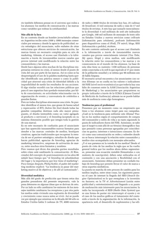 Reflexión Académica en Diseño y Comunicación. (2008). pp. 31-214. ISSN 1668-1673 37
Reflexión Académica en Diseño y Comunicación. Año IX. Vol. 9.
rio también debemos pensar en el universo que rodea a
los alumnos: los medios de comunicación y las marcas
como variables que rodean la cotidianeidad.
Más allá de la facu
En un contexto donde un hombre joven/adulto urbano
en Argentina recibe entre 2500 y 3000 mensajes comer-
ciales por semana y donde la agencia de publicidad, so-
cio estratégico del anunciante, sufre embates de otras
estructuras que ofrecen servicios de comunicación, las
marcas tienen un escenario complejo para su mix de
marketing. Además, el acceso casi ilimitado a la infor-
mación a través de innumerables nuevos canales que
provee internet está modificando la relación entre los
consumidores y las marcas.
Desde hace algunos años muchas de las disciplinas em-
presarias entraron en crisis, al menos desde el punto de
vista del uso por parte de las marcas. Así es como se ha
desprestigiado el uso de la palabra marketing hasta que-
dar identificado una práctica menor o como la publi-
cidad que atravesó una crisis de identidad debido a la
imposibilidad de medir los resultados de sus acciones.
O algo similar sucedió con las relaciones públicas que
para el caso argentino han quedado enmarcadas, por fal-
ta de conocimiento, en actividades relacionadas con la
organización de evento y convocatoria de celebrities a
grandes fiestas.
Pero no todas disciplinas atravesaron una crisis. Se pue-
den identificar el menos tres, que gozan de buena salud
y repercusión: el BTL (below the line) donde todas las
grandes compañías destinan cada año mayor presu-
puesto, el diseño (entendido como un valor agregado
al producto o servicios) y el branding (aceptado en su
máxima dimensión posible que integra toda la gestión
de una marca).
Es en este escenario de confusión para el anunciante
que han aparecido innumerables nuevos formatos para
atender a las marcas: centrales de medios, boutiques
creativas, agencias tradicionales que recuperan la esen-
cia de ser el partner estratégico, estudios de diseño que
hacen publicidad, agencias de branding, agencias de
marketing interactivo, empresas de activación de mar-
ca, entre muchos otros formatos y nombres.
Pero veamos qué dicen dos grandes gurúes mundiales
sobre cómo está cambiando la comunicación: Al Ries,
creador del concepto de posicionamiento en los años 80
señaló hace tiempo que “el branding irá adueñándose
del lugar y la importancia que hoy tiene el marketing”.
Poco tiempo después, Philip Kotler, el padre del marke-
ting moderno explicó: “La tendencia es pasar del mar-
keting masivo al de objetivos y de allí al customizado”.
Diversidad mediática
Más allá del grado de predicción que tienen estos dos
grandes pensadores del presente empresario, vale la
pena detenerse en algunas ideas que se derivan de esto.
Por un lado no sólo cambiaron los emisores de los men-
sajes también cambiaron los receptores y por otra parte
los medios están viviendo una explosión de diversidad
y crecimiento como nunca antes se vivió. Así se puede
ver por ejemplo que mientras en la década del 60 sólo es
Estados Unidos había 5 cadenas de TV, 4000 emisoras
de radio y 8000 títulos de revistas hoy hay, 25 cadenas
de broadcast, 13 mil emisoras de radio y más de 17 mil
títulos de revistas. A esto hay que sumarle esencialmen-
te la diversidad: 5 mil millones de web site indexados
por Google, 100 mil millones de mensajes de texto sólo
en Estados Unidos y nuevos servicios como cellcasts
(información para celulares), podcasts (información
para dispositivos como el iPod), TV móvil, blogs, RSS
(información a pedido), etcétera.
En este contexto entiendo que el acceso casi ilimitado
a la información a través de innumerables nuevos
canales que provee esencialmente internet (You Tube,
My space, blogs) y otros medios, está modificando
la relación entre los consumidores y las marcas y en
consecuencia en el mundo de los alumnos. La base de
esta idea tiene su sustento: 1100 millones de personas
están conectadas a la web lo que equivale al 17 por ciento
de la población mundial y se estima que 90 millones son
de habla hispana.
El escenario actual encuentra a los anunciantes con va-
rios dilemas: no se confía en los valores e indicadores
del NSE (nivel socio-económico) ya que todavía hay una
falta de consenso entre la AAM (Asociación Argentina
de Marketing) y los anunciantes que propusieron su
propio indicador a través de la CCMA (Cámara Control
de Medición de Audiencia); además no se puede hablar
más de audiencia como algo homogéneo.
Tendencias para el profesional
Pensemos por un momento como un empresario que
tiene a tus alumnos como target para sus campañas.
¿Cuál es la tendencia para enfrentar este dilema? Pau-
tar en los medios según el comportamiento de compra
del consumidor y estilo de vida y no tanto siguiendo la
pauta de indicadores duros del NSE. Asimismo, se sabe
que el target va más allá de un término demográfico: hay
que pensarlo como personas agrupadas por coinciden-
cias en gustos, intereses o intenciones comunes. Es de-
cir como una comunicación en redes y subredes donde
no se busca interrumpir la relación entre consumidor y
medios sino acompañarla con mensajes adecuados.
¿Y si nos paramos en la vereda de los medios? Desde el
punto de vista de los medios la regla que se ha vuelto
general indica que los medios ahora deben segmentar-
se, presentar una ecuación rentable (bimestrales o con
sustento de suscripción), deben estar enfocados en el
contenido y con una asociación y flexibilidad con el
anunciante. Asimismo deben presentar un cuidado tra-
bajo de branding que permite llevar el valor de marca a
otros soportes mediáticos.
La puesta en marcha de este proceso de cambio para los
medios implica, entre otras cosas, los siguientes pasos:
en el caso de internet la llegada del SEO (Search En-
gine Optimization) es lo que reemplaza a la inversión
en banners; en la TV el Advertainment (unión entre
publicidad y entretenimiento) está llegando a su punto
de maduración más interesante para los anunciantes; la
radio ha incorporado el RDS (Radio Data System) que
es una forma de pautar sin interrumpir al oyente y en
el caso de los medios gráficos el tratamiento del conte-
nido a través de la segmentación de la información, la
apariencia web, el desarrollo de suplementos y las edi-
 
