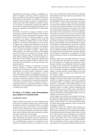 Reflexión Académica en Diseño y Comunicación. (2008). pp. 31-214. ISSN 1668-1673 55
Reflexión Académica en Diseño y Comunicación. Año IX. Vol. 9.
maquilladores, peinadores, estilistas, escenógrafos, ex-
pertos en imagen y sonido que, desde su propia disci-
plina y campo de acción, apoyan y aportan a la propues-
ta de diseño de cada alumno. Los modelos, por su parte,
también hacen lo propio: en escena, se transforman en
actores que le dan vida al diseño en cuestión. Un ges-
to, una actitud, un movimiento, terminan por definir la
idea. Todos son importantes eslabones que, desde su ex-
periencia, optimizan el resultado final y le dan sentido
a la pieza.
El ejercicio de producir en equipo y trabajar en favor
de una puesta común, también enriquece a los alumnos
desde el factor humano. Experiencias a granel se viven-
cian detrás de escena. Se percibe entusiasmo y cierto
nerviosismo, hay alegría y algarabía. Horas antes del
desfile, se realizan los últimos toques: se dan las justas
puntadas y las precisas indicaciones de un ojo exper-
to, llegan justo a tiempo para delinear los ojos de una
modelo que espera silenciosa y paciente. Los estilistas
se ven atentos: las cabelleras se preparan con minucio-
sidad y esmero; los zapatos se lustran... alguien dijo:
“deben brillar” y por cierto, sin titubear, un escenógrafo
guía a los actores en su recorrido por la escena, deben
ensayarse los últimos pasos. El musicalizador, por su
parte, edita los últimos acordes y los iluminadores con-
trolan el fervor de los flashes. El docente, también hace
lo propio: supervisa al grupo, define el orden de pasa-
das y piensa el saludo final, a la vez que contiene a una
alumna inquieta.
El show está por comenzar y la audiencia no cesa de
ingresar. Alumnos y modelos toman sus posiciones,
son muchas las emociones y grandes los fervores. Los
sentimientos, de sendos colores. Familiares y amigos
están listos para disfrutar del espectáculo y una vez
más, los docentes tenemos la posibilidad de apreciar y
evaluar el resultado de un arduo trabajo: el de estimular
a nuestros estudiantes a explorar, cultivar y desarrollar
intuiciones, a conceptualizar y argumentar propuestas,
a concretar proyectos creativos, a perseguir sueños, a
aprehender vivencias, a materializar ideas en el apasio-
nante proceso de aprendizaje, que comienza en el aula
y culmina en la escena.
El teatro y lo lúdico como herramientas
para mejorar la comunicación
Luis Ricardo Asensio
Desde la década del setenta he estado trabajando bajo
la dirección de grandes maestros que me han enseña-
do distintas técnicas de expresión verbal y no verbal:
el manejo del cuerpo, cómo educar mi voz, equilibrio
escénico, ritmo y muchas otras cosas que han ido forjan-
do en mí este amor tan intenso que siento por el teatro.
Tanto que he dejado de lado otras pasiones para abrazar
ésta, que es la que llevo en mi sangre.
A lo largo de los años, he descubierto que el teatro no
debe considerarse únicamente como una actividad ar-
tística para ser representada. A través de todo este tiem-
po, y paradójicamente, gracias a la enseñanza de mis
alumnos, he podido observar que el teatro sirve tam-
bién como actividad que permite descubrir las distintas
herramientas con las que contamos para analizar cómo
nos comunicamos.
Por esta misma razón, es decir, por el hecho de haber es-
tado trabajando durante más de treinta años en la prác-
tica del teatro, es que he sido convocado a participar
como docente en algunas cátedras de nivel universitario
y terciario para intentar transmitir a los alumnos algu-
nas de las técnicas utilizadas en actuación y que se han
ido transformando lentamente en técnicas de aprendi-
zaje en favor de la comunicación. Y lo más sorprenden-
te de todo es que tanto en una como en otra actividad,
mis alumnos me han enseñando mucho más de lo espe-
rado. Y no es que buscara aprender de ellos, sino que en
realidad mi función era transferirles mis experiencias y
que juntos buscáramos de qué forma les resultaría útil
para la carrera elegida, pero inevitablemente se produ-
cía esa famosa retroalimentación y lo que ellos volcaban
en las clases era para mí sorprendente por cuanto no
siendo alumnos de teatro trabajaban técnicas similares
pero con objetivos totalmente distintos: ellos no querían
en ningún momento ser observados, no hacían algo para
que el público los aplaudiera, no dejaban de ser ellos
mismos durante sus tareas, no interpretaban personajes
nunca.
Entonces, ¿Qué era lo que podía encontrar como pun-
to de contacto entre mis alumnos de teatro y aquellos
que sólo recibían de mí alguna de esas técnicas teatra-
les para volcarlas a su aprendizaje? ¿Cuál era la magia?
La magia era muy simple: tanto mis alumnos de teatro
como mis alumnos de oratoria, relaciones interpersona-
les, etc. buscaban, hurgaban, investigaban acerca de las
formas y mecanismos para intentar llegar al otro, para
persuadirlo, es decir, encontrar una comunicación efi-
caz, efectiva, creíble.
Sin embargo había algo que me tenía intranquilo y me
obligaba a encontrar cómo trabajar esta forma de comu-
nicación con algunos alumnos a quienes les resultaba
sumamente difícil, y en algunos casos aislados hasta el
límite de lo imposible, no sólo hablar delante de otra
persona sino que se lo vea, se lo mire, se lo observe, para
aportarle críticas a su labor y poder así mejorarla. Este
grupo de alumnos, tanto en teatro como en las distintas
materias que dictaba, estaba compuesto por los que a sí
mismos se llamaban o denominaban tímidos, los que se
inhibían ante la presencia de otro.
¿Cómo lograr que se suelten, que pierdan ese temor a
la exposición? ¿Qué herramientas brindarles para ello?
Era obvio que podía guiarlos pues las herramientas es-
taban en ellos mismos, no era necesario fabricar nada,
la materia prima estaba presente y sólo era cuestión de
enseñarles a moldearla.
En definitiva, fueron los alumnos quienes dieron res-
puesta a mis inquietudes, gracias a ellos pude definir,
pude darme cuenta que hay actividades relacionadas a
la disciplina teatral que terminan de dar forma a la base
de la comunicación, que no alcanzaba con un taller de
actuación aunque el mismo fuera dividido en distintos
niveles. Hacía falta todo lo que el alumno necesitaba
como herramienta de apoyo a su tarea interpretativa.
Pero me enfrentaba a la vez a un gran desafío, y era que
para darles esos conocimientos debía instrumentar me-
 