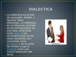 • La dialéctica es el arte
de persuadir, debatir, y
razonar ideas
diferentes. La dialéctica
en un discurso consiste
en la contraposición de
una idea, entendida
como tesis, y las
contradicciones de las
ideas debatidas son
conocidas como
antítesis, y de la unión
de ambas surge la
síntesis como una
nueva resolución del
tema.
 
