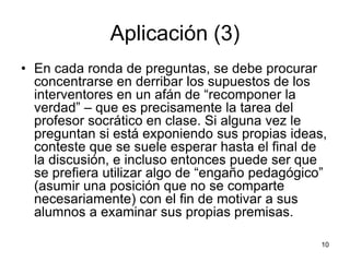 Aplicación (3)
• En cada ronda de preguntas, se debe procurar
concentrarse en derribar los supuestos de los
interventores en un afán de “recomponer la
verdad” – que es precisamente la tarea del
profesor socrático en clase. Si alguna vez le
preguntan si está exponiendo sus propias ideas,
conteste que se suele esperar hasta el final de
la discusión, e incluso entonces puede ser que
se prefiera utilizar algo de “engaño pedagógico”
(asumir una posición que no se comparte
necesariamente) con el fin de motivar a sus
alumnos a examinar sus propias premisas.
10
 