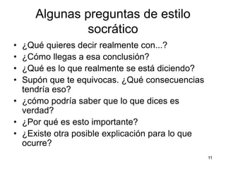 Algunas preguntas de estilo
socrático
• ¿Qué quieres decir realmente con...?
• ¿Cómo llegas a esa conclusión?
• ¿Qué es lo que realmente se está diciendo?
• Supón que te equivocas. ¿Qué consecuencias
tendría eso?
• ¿cómo podría saber que lo que dices es
verdad?
• ¿Por qué es esto importante?
• ¿Existe otra posible explicación para lo que
ocurre?
11
 