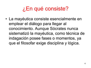 ¿En qué consiste?
• La mayéutica consiste esencialmente en
emplear el diálogo para llegar al
conocimiento. Aunque Sócrates nunca
sistematizó la mayéutica, como técnica de
indagación posee fases o momentos, ya
que el filosofar exige disciplina y lógica.
4
 