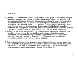 1. LA IRONÍA
A. Sócrates, ese hombre con cara de sátiro, ironiza contra quien se presenta a dialogar
engreído. Sócrates solía facilitar la dialéctica mayéutica apelando a "chistes" que
demostraban el absurdo de ciertas ideas preconcebidas y tomadas como certezas
del "sentido común“. Aquí la ironía es ese aire ingenuo, inocentón, que le da el
atrevimiento de preguntar sobre todo y a todos. La ironía socrática es dura a veces,
pero generalmente no. Es una manera de conseguir igualdad entre todos los
presentes. Es un fingir que no se sabe, para que el interlocutor se encuentre cómodo
y así responda sin complejos. Llega a decir: “Yo no sé, pero tú sí que sabes”.
B. A continuación pide a sus interlocutores que le ilustren. Se plantea, entonces, una
cuestión que, en el caso del uso que Sócrates hizo de este método, podía
expresarse con preguntas del siguiente tipo: "¿qué es la virtud?", "¿qué es la
ciencia?", "¿en qué consiste la belleza?"... El interlocutor da una respuesta,
inmediatamente discutida o rebatida por el maestro.
C. Cuando los interlocutores han expuesto sus opiniones, Sócrates plantea sobre ellas
unas preguntas que aparentemente sólo están destinadas a aclarar aquellas, pero
que llevan poco a poco al interlocutor a la contradicción lógica. Este reconoce
entonces que no sabe nada preciso y seguro sobre el asunto.
5
 