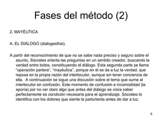 Fases del método (2)
2. MAYÉUTICA
A. EL DIÁLOGO (dialogesthai).
A partir del reconocimiento de que no se sabe nada preciso y seguro sobre el
asunto, Sócrates orienta las preguntas en un sentido creador, buscando la
verdad entre todos, constituyendo el diálogo. Esta segunda parte se llama
“operación partera”, “mayéutica”, porque en él se da a luz la verdad, que
reposa en la propia razón del interlocutor, aunque sin tener conciencia de
ella. A continuación se sigue una discusión sobre el tema que sume al
interlocutor en confusión. Este momento de confusión e incomodidad (la
aporía) por no ver claro algo que antes del diálogo se creía saber
perfectamente es condición necesaria para el aprendizaje. Sócrates lo
identifica con los dolores que siente la parturienta antes de dar a luz.
6
 