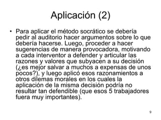 Aplicación (2)
• Para aplicar el método socrático se debería
pedir al auditorio hacer argumentos sobre lo que
debería hacerse. Luego, proceder a hacer
sugerencias de manera provocadora, motivando
a cada interventor a defender y articular las
razones y valores que subyacen a su decisión
(¿es mejor salvar a muchos a expensas de unos
pocos?), y luego aplicó esos razonamientos a
otros dilemas morales en los cuales la
aplicación de la misma decisión podría no
resultar tan defendible (que esos 5 trabajadores
fuera muy importantes).
9
 