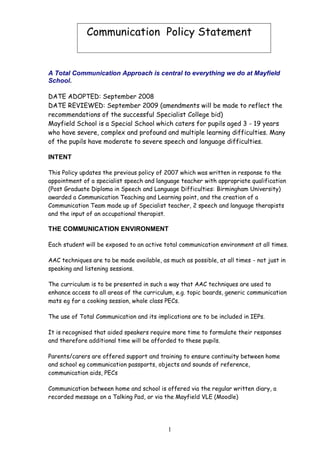 Communication Policy Statement


A Total Communication Approach is central to everything we do at Mayfield
School.

DATE ADOPTED: September 2008
DATE REVIEWED: September 2009 (amendments will be made to reflect the
recommendations of the successful Specialist College bid)
Mayfield School is a Special School which caters for pupils aged 3 - 19 years
who have severe, complex and profound and multiple learning difficulties. Many
of the pupils have moderate to severe speech and language difficulties.

INTENT

This Policy updates the previous policy of 2007 which was written in response to the
appointment of a specialist speech and language teacher with appropriate qualification
(Post Graduate Diploma in Speech and Language Difficulties: Birmingham University)
awarded a Communication Teaching and Learning point, and the creation of a
Communication Team made up of Specialist teacher, 2 speech and language therapists
and the input of an occupational therapist.

THE COMMUNICATION ENVIRONMENT

Each student will be exposed to an active total communication environment at all times.

AAC techniques are to be made available, as much as possible, at all times - not just in
speaking and listening sessions.

The curriculum is to be presented in such a way that AAC techniques are used to
enhance access to all areas of the curriculum, e.g. topic boards, generic communication
mats eg for a cooking session, whole class PECs.

The use of Total Communication and its implications are to be included in IEPs.

It is recognised that aided speakers require more time to formulate their responses
and therefore additional time will be afforded to these pupils.

Parents/carers are offered support and training to ensure continuity between home
and school eg communication passports, objects and sounds of reference,
communication aids, PECs

Communication between home and school is offered via the regular written diary, a
recorded message on a Talking Pad, or via the Mayfield VLE (Moodle)




                                            1
 