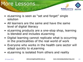 1323 June 2014 marc.niemes@pulselearning.commbrowning@mayfield.edu.au
More Lessons…
• eLearning is seen as “set and forget” single
solution
• All learners are the same and have the same
level of digital literacy
• eLearning products are a one-stop shop, learning
is blended and includes eLearning
• Digital learning cannot replicate what is occurring
in the practicalities of the real world of work
• Everyone who works in the health care sector will
adapt quickly to eLearning
• eLearning is isolated from others and reality
 