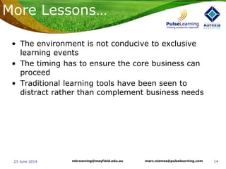 1423 June 2014 marc.niemes@pulselearning.commbrowning@mayfield.edu.au
More Lessons…
• The environment is not conducive to exclusive
learning events
• The timing has to ensure the core business can
proceed
• Traditional learning tools have been seen to
distract rather than complement business needs
 