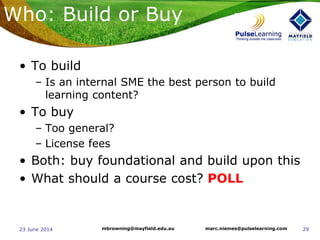 2923 June 2014 marc.niemes@pulselearning.commbrowning@mayfield.edu.au
Who: Build or Buy
• To build
– Is an internal SME the best person to build
learning content?
• To buy
– Too general?
– License fees
• Both: buy foundational and build upon this
• What should a course cost? POLL
 
