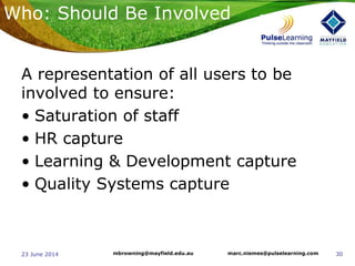 3023 June 2014 marc.niemes@pulselearning.commbrowning@mayfield.edu.au
A representation of all users to be
involved to ensure:
• Saturation of staff
• HR capture
• Learning & Development capture
• Quality Systems capture
Who: Should Be Involved
 