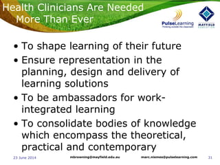 3123 June 2014 marc.niemes@pulselearning.commbrowning@mayfield.edu.au
• To shape learning of their future
• Ensure representation in the
planning, design and delivery of
learning solutions
• To be ambassadors for work-
integrated learning
• To consolidate bodies of knowledge
which encompass the theoretical,
practical and contemporary
Health Clinicians Are Needed
More Than Ever
 