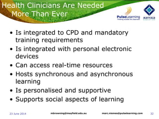 3223 June 2014 marc.niemes@pulselearning.commbrowning@mayfield.edu.au
• Is integrated to CPD and mandatory
training requirements
• Is integrated with personal electronic
devices
• Can access real-time resources
• Hosts synchronous and asynchronous
learning
• Is personalised and supportive
• Supports social aspects of learning
Health Clinicians Are Needed
More Than Ever
 