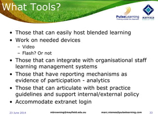 3323 June 2014 marc.niemes@pulselearning.commbrowning@mayfield.edu.au
What Tools?
• Those that can easily host blended learning
• Work on needed devices
– Video
– Flash? Or not
• Those that can integrate with organisational staff
learning management systems
• Those that have reporting mechanisms as
evidence of participation - analytics
• Those that can articulate with best practice
guidelines and support internal/external policy
• Accommodate extranet login
 