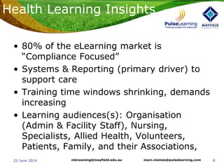 823 June 2014 marc.niemes@pulselearning.commbrowning@mayfield.edu.au
Health Learning Insights
• 80% of the eLearning market is
“Compliance Focused”
• Systems & Reporting (primary driver) to
support care
• Training time windows shrinking, demands
increasing
• Learning audiences(s): Organisation
(Admin & Facility Staff), Nursing,
Specialists, Allied Health, Volunteers,
Patients, Family, and their Associations,
 
