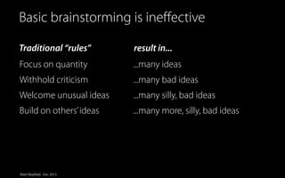 Simplified view of Innovation
Basic brainstorming is ineﬀective

Traditional “rules”

result in...

Focus on quantity

...many ideas

Withhold criticism

...many bad ideas

Welcome unusual ideas

...many silly, bad ideas

Build on others’ ideas

...many more, silly, bad ideas

Matt Mayfield . Dec 2013

 