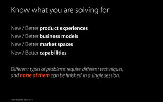 Simplified view Innovation
Know whatofyou are solving for

New / Better product experiences
New / Better business models
New / Better market spaces
New / Better capabilities
Diﬀerent types of problems require diﬀerent techniques,
and none of them can be ﬁnished in a single session.

Matt Mayfield . Dec 2013

 