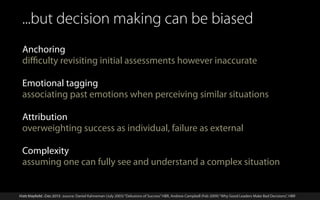 ...but decision making can be biased
Anchoring
diﬃculty revisiting initial assessments however inaccurate
Emotional tagging
associating past emotions when perceiving similar situations
Attribution
overweighting success as individual, failure as external
Complexity
assuming one can fully see and understand a complex situation

Matt Mayfield . Dec 2013 . source: Daniel Kahneman (July 2003) “Delusions of Success” HBR, Andrew Campbell (Feb 2009) “Why Good Leaders Make Bad Decisions”, HBR
Matt Mayfield . Dec 2013

 