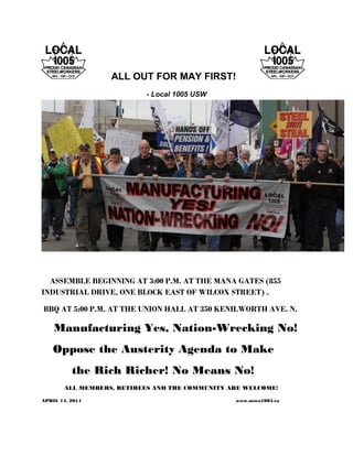 ALL OUT FOR MAY FIRST!
- Local 1005 USW
ASSEMBLE BEGINNING AT 3:00 P.M. AT THE MANA GATES (855
INDUSTRIAL DRIVE, ONE BLOCK EAST OF WILCOX STREET) .
BBQ AT 5:00 P.M. AT THE UNION HALL AT 350 KENILWORTH AVE. N.
Manufacturing Yes, Nation-Wrecking No!
Oppose the Austerity Agenda to Make
the Rich Richer! No Means No!
ALL MEMBERS, RETIREES AND THE COMMUNITY ARE WELCOME!
APRIL 14, 2014 www.uswa1005.ca