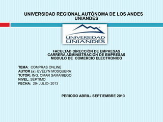 UNIVERSIDAD REGIONAL AUTÓNOMA DE LOS ANDES
UNIANDES
FACULTAD DIRECCIÓN DE EMPRESAS
CARRERA ADMINISTRACION DE EMPRESAS
MODULO DE COMERCIO ELECTRONICO
TEMA: COMPRAS ONLINE
AUTOR (a): EVELYN MOSQUERA
TUTOR: ING. OMAR SAMANIEGO
NIVEL: SÉPTIMO
FECHA: 29- JULIO- 2013
PERIODO ABRIL- SEPTIEMBRE 2013
 