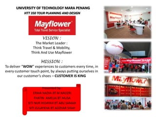 Presented by :
ERMA NADIA BT M.NADZRI
FHATIN AMELIA BT MUSA
SITI NUR HIDAYAH BT ABU SAMAH
SITI ZULAYKHA BT ADZHAR SHAH
HTT 350 TOUR PLANNING AND DESIGN
UNIVERSITY OF TECHNOLOGY MARA PENANG
VISION :
The Market Leader :
Think Travel & Mobility,
Think And Use Mayflower
MISSION :
To deliver “WOW” experiences to customers every time, in
every customer touch point, by always putting ourselves in
our customer’s shoes – CUSTOMER IS KING
 