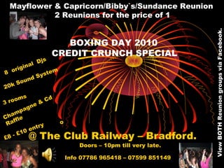 @ The Club Railway – Bradford.
Mayflower & Capricorn/Bibby`s/Sundance Reunion
2 Reunions for the price of 1
BOXING DAY 2010
CREDIT CRUNCH SPECIAL
Info 07786 965418 – 07599 851149
Doors – 10pm till very late.
£8 - £10 entry
Champagne & Cd
Raffle
3 rooms
20k Sound System8 original Djs
o
ViewBOTHReuniongroupsviaFacebook.
 