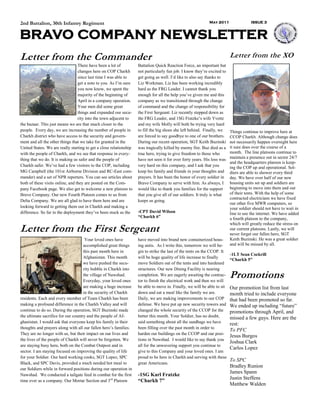 2nd Battalion, 30th Infantry Regiment                                                                        May 2011                 ISSUE 3



BRAVO COMPANY NEWSLETTER
Letter from the Commander                                                                                                 Letter from the XO
                                  There have been a lot of          Battalion Quick Reaction Force, an important but
                                  changes here on COP Charkh        not particularly fun job. I know they’re excited to
                                  since last time I was able to     get going as well. I’d like to also say thanks to
                                  get a note to you. As I’m sure    Liz Workman. Liz has been working incredibly
                                  you now know, we spent the        hard as the FRG Leader. I cannot thank you
                                  majority of the beginning of      enough for all the help you’ve given me and this
                                  April in a company operation.     company as we transitioned through the change
                                  Your men did some great           of command and the change of responsibility for
                                  things and expanded our secu-     the First Sergeant. Liz recently stepped down as
                                  rity into the town adjacent to    the FRG Leader, and 1SG Fratzke’s wife Yvette
the bazaar. This just means we are that much closer to the          and my wife Molly will both be trying very hard
people. Every day, we are increasing the number of people in        to fill the big shoes she left behind. Finally, we    Things continue to improve here at
Charkh district who have access to the security and govern-         are forced to say goodbye to one of our brothers.     CCOP Charkh. Although change does
ment and all the other things that we take for granted in the       During our recent operation, SGT Keith Buzinski       not necessarily happen overnight here
United States. We are really starting to get a close relationship   was tragically killed by enemy fire. Buz died as a    it sure does over the course of a
with the people of Charkh, and we see that response in every-       true hero, trying to give freedom to those who        month. The line platoons continue to
thing that we do. It is making us safer and the people of           have not seen it for over forty years. His loss was   maintain a presence out in sector 24/7
                                                                                                                          and the headquarters platoon is keep-
Charkh safer. We’ve had a few visitors to the COP, including        very hard on this company, and I ask that you         ing the COP up and operational. Sol-
MG Campbell (the 101st Airborne Division and RC-East com-           keep his family and friends in your thoughts and      diers are able to shower every third
mander) and a set of NPR reporters. You can see articles about      prayers. It has been the honor of every soldier in    day. We have over half of our new
both of these visits online, and they are posted on the Com-        Bravo Company to serve with him. As always, I         housing units set up and soldiers are
pany Facebook page. We also get to welcome a new platoon to         would like to thank you families for the support      beginning to move into them and out
Bravo Company. Our new Fourth Platoon comes to us from              that you give all of our soldiers. It truly is what   of their tents. With the help of some
                                                                                                                          contracted electricians we have fixed
Delta Company. We are all glad to have them here and are            keeps us going.
                                                                                                                          our other five MWR computers, so
looking forward to getting them out in Charkh and making a                                                                your soldier should not have to wait in
difference. So far in the deployment they’ve been stuck as the      -CPT David Wilson                                     line to use the internet. We have added
                                                                    “Charkh 6”                                            a fourth platoon to the company,
                                                                                                                          which will greatly reduce the stress on
Letter from the First Sergeant                                                                                            our current platoons. Lastly, we will
                                                                                                                          never forget our fallen hero, SGT
                                      Your loved ones have          have moved into brand new containerized hous-         Keith Buzinski. He was a great soldier
                                     accomplished great things      ing units. As I write this, tomorrow we will be-      and will be missed by all.
                                     this past month here in        gin to strike the last of the tents on the CCOP. It
                                                                                                                          -1LT Sean Cockrill
                                     Afghanistan. This month        will be huge quality of life increase to finally
                                                                                                                          “Charkh 5”
                                     we have pushed the secu-       move Soldiers out of the tents and into hardened
                                     rity bubble in Charkh into     structures. Our new Dining Facility is nearing
                                     the village of Nawshad.
                                     Everyday, your loved ones
                                                                    completion. We are eagerly awaiting the contrac-
                                                                    tor to finish the electrical work and then we will
                                                                                                                          Promotions
                                     are making a huge increase     be able to move in. Finally, we will be able to sit   Our promotion list from last
                                     in the security of Charkh      down and eat a meal like the family we are.           month tried to include everyone
residents. Each and every member of Team Charkh has been            Daily, we are making improvements to our COP          that had been promoted so far.
making a profound difference in the Charkh Valley and will          defense. We have put up new security towers and       We ended up including “future”
continue to do so. During the operation, SGT Buzinski made          changed the whole security of the CCOP for the        promotions through April, and
the ultimate sacrifice for our country and the people of Af-        better this month. Your Soldier, has no doubt,        missed a few guys. Here are the
ghanistan. I would ask that everyone keep his family in their       said something about all the sandbags we have         rest:
thoughts and prayers along with all our fallen hero’s families.     been filling over the past month in order to
                                                                                                                          To PFC
They are no longer with us, but their impact on our lives and       harden our buildings on the CCOP and our posi-
                                                                                                                          Jesus Burgos
the lives of the people of Charkh will never be forgotten. We       tions in Nawshad. I would like to say thank you
                                                                                                                          Joshua Clark
are staying busy here, both on the Combat Outpost and in            all for the unwavering support you continue to
                                                                                                                          Carlos Lopez
sector. I am staying focused on improving the quality of life       give to this Company and your loved ones. I am
for your Soldier. Our hard working cooks, SGT Lopez, SPC            proud to be here in Charkh and serving with these
                                                                                                                          To SPC
Black, and SPC Davis, provided a much needed hot meal to            great Americans.
                                                                                                                          Bradley Runion
our Soldiers while in forward positions during our operation in
                                                                                                                          James Spann
Nawshad. We conducted a tailgate feed in combat for the first       -1SG Karl Fratzke
time ever as a company. Our Mortar Section and 3rd Platoon
                                                                                                                          Justin Steffens
                                                                    “Charkh 7”
                                                                                                                          Matthew Walden
 
