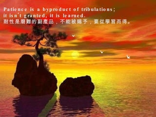 Patience is a byproduct of tribulations;  it isn't granted, it is learned.  耐性是磨難的副產品，不能被賜予，要從學習而得。  