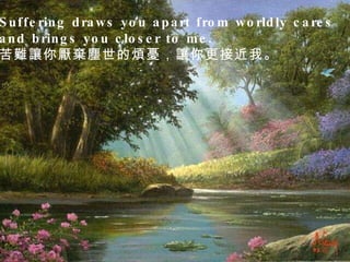 Suffering draws you apart from worldly cares  and brings you closer to me.  苦難讓你厭棄塵世的煩憂，讓你更接近我。  