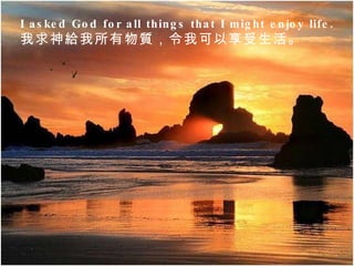 I asked God for all things that I might enjoy life.  我求神給我所有物質，令我可以享受生活。  