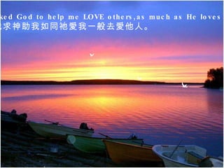 I asked God to help me LOVE others,as much as He loves me.  我求神助我如同祂愛我一般去愛他人。   