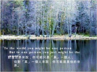 'To the world you might be one person ,  But to one person you just might be the world'  對這世界來說，你可能只是「某」一個人； 但對「某」一個人來說，你可能就是他的世界。 