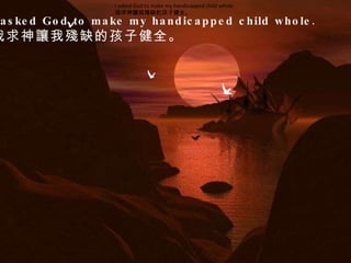 I asked God to make my handicapped child whole.  我求神讓我殘缺的孩子健全。  I asked God to make my handicapped child whole.  我求神讓我殘缺的孩子健全。  