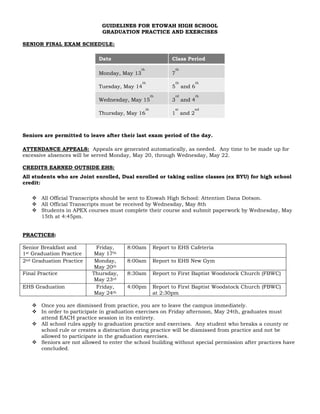 GUIDELINES FOR ETOWAH HIGH SCHOOL
GRADUATION PRACTICE AND EXERCISES
SENIOR FINAL EXAM SCHEDULE:
Date Class Period
Monday, May 13
th
7
th
Tuesday, May 14
th
5
th
and 6
th
Wednesday, May 15
th
3
rd
and 4
th
Thursday, May 16
th
1
st
and 2
nd
Seniors are permitted to leave after their last exam period of the day.
ATTENDANCE APPEALS: Appeals are generated automatically, as needed. Any time to be made up for
excessive absences will be served Monday, May 20, through Wednesday, May 22.
CREDITS EARNED OUTSIDE EHS:
All students who are Joint enrolled, Dual enrolled or taking online classes (ex BYU) for high school
credit:
 All Official Transcripts should be sent to Etowah High School: Attention Dana Dotson.
 All Official Transcripts must be received by Wednesday, May 8th
 Students in APEX courses must complete their course and submit paperwork by Wednesday, May
15th at 4:45pm.
PRACTICES:
Senior Breakfast and
1st Graduation Practice
Friday,
May 17th
8:00am Report to EHS Cafeteria
2nd Graduation Practice Monday,
May 20th
8:00am Report to EHS New Gym
Final Practice Thursday,
May 23rd
8:30am Report to First Baptist Woodstock Church (FBWC)
EHS Graduation Friday,
May 24th
4:00pm Report to First Baptist Woodstock Church (FBWC)
at 2:30pm
 Once you are dismissed from practice, you are to leave the campus immediately.
 In order to participate in graduation exercises on Friday afternoon, May 24th, graduates must
attend EACH practice session in its entirety.
 All school rules apply to graduation practice and exercises. Any student who breaks a county or
school rule or creates a distraction during practice will be dismissed from practice and not be
allowed to participate in the graduation exercises.
 Seniors are not allowed to enter the school building without special permission after practices have
concluded.
 