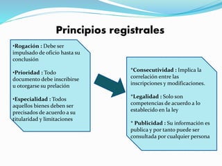 Principios registrales
•Rogación : Debe ser
impulsado de oficio hasta su
conclusión
•Prioridad : Todo
documento debe inscribirse
u otorgarse su prelación
•Especialidad : Todos
aquellos bienes deben ser
precisados de acuerdo a su
titularidad y limitaciones
*Consecutividad : Implica la
correlación entre las
inscripciones y modificaciones.
*Legalidad : Solo son
competencias de acuerdo a lo
establecido en la ley
* Publicidad : Su información es
publica y por tanto puede ser
consultada por cualquier persona
 