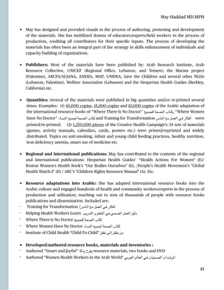 May Haddad MD.MPH
• May has designed and provided visuals in the process of authoring, pretesting and development
of the materials. She has mobilized dozens of educators/experts/
fi
eld workers in the process of
production, crediting all contributors for their speci
fi
c inputs. The process of developing the
materials has often been an integral part of the strate
g
y in skills enhancement of individuals and
capacity building of organizations.


• Publishers: Most of the materials have been published by: Arab Research Institute, Arab
Resource Collective, UNICEF (Regional O
ffi
ce, Lebanon, and Yemen); the Maram project
(Palestine), ARCPA/Al-JANA, ANERA, MAP, UNRWA, Save the Children and several other NGOs
(Lebanon, Palestine), Welfare Association (Lebanon) and the Hesperian Health Guides (Berkley,
California) etc.


• Quantities: Several of the materials were published in big quantities and/or re-printed several
times. Examples: (1) 45,000 copies, 15,000 copies and 10,000 copies of the Arabic adaptation of
the international resource books of “Where There Is No Doctor” ‫ـميع‬‫ـ‬‫ـ‬‫ج‬‫لل‬ ‫ـصحة‬‫ـ‬‫ـ‬‫ل‬‫ا‬ ‫ـتاب‬‫ـ‬‫ـ‬‫ك‬, “Where Women
Have No Doctor” ‫ـنساء‬‫ل‬‫ا‬ ‫ـميع‬‫ج‬‫ل‬ ‫ـصحة‬‫ل‬‫ا‬ ‫ـتاب‬‫ك‬ and Training for Transformation ‫ـناس‬‫ل‬‫ا‬ ‫ـع‬‫م‬ ‫ـعمل‬‫ل‬‫ا‬ ‫ـي‬‫ف‬ ‫ـكار‬‫ف‬‫أ‬ were
printed/re-printed; (2) 1,250,000 pieces of the Creative Health Campaign’s 34 sets of materials
(games, activity manuals, calendars, cards, posters etc.) were printed/reprinted and widely
distributed. Topics on anti-smoking, infant and young child feeding practices, healthy nutrition,
iron de
fi
ciency anemia, smart use of medicine etc.


• Regional and international publications: May has contributed to the contents of the regional
and international publications: Hesperian Health Guides’  “Health Actions For Women" (E)/
Boston Women’s Health Book’s "Our Bodies Ourselves" (E), /People’s Health Movement’s "Global
Health Watch-2" (E) / ARC’s "Children Rights Resource Manual" (A). Etc.


• Resource adaptations into Arabic: She has adapted international resource books into the
Arabic culture and engaged hundreds of health and community workers/experts in the process of
production and utilization; reaching out to tens of thousands of people with resource books
publications and dissemination. Included are:


- Training for Transformation /‫الناس‬ ‫مع‬ ‫العمل‬ ‫في‬ ‫أفكار‬


- Helping Health Workers Learn ‫التدريب‬ ‫و‬ ‫التعلم‬ ‫في‬ ‫الصحي‬ ‫العمل‬ ‫دليل‬


- Where There is No Doctor ‫للجميع‬ ‫الصحة‬ ‫كتاب‬


- Where Women Have No Doctor ‫النساء‬ ‫لجميع‬ ‫الصحة‬ ‫كتاب‬


- Institute of Child Health "Child-To-Child" ‫طفل‬ ‫إلى‬ ‫طفل‬ ‫من‬


• Developed/authored resource books, materials and inventories :


- Authored “Smart and Joyful” ‫ذكا‬ِ‫ب‬ ‫فرح‬ِ‫ب‬ resource materials, two books and DVD


- Authored "Women Health Workers in the Arab World" ‫العربي‬ ‫العالم‬ ‫في‬ ‫الصحيات‬ ‫املرشدات‬




11
 