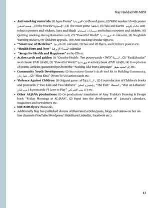 May Haddad MD.MPH
• Anti-smoking materials: (1) Aqua Dunia” ‫ـيا‬‫ـ‬‫ن‬‫د‬ ‫ـوى‬‫ـ‬‫ق‬‫أ‬ cardboard game, (2) WHO smoker’s body poster
‫ـن‬‫ـ‬‫ـ‬‫ـ‬‫ـ‬‫خ‬‫ـد‬‫ـ‬‫ـ‬‫ـ‬‫ـ‬‫مل‬‫ا‬ ‫ـسم‬‫ـ‬‫ـ‬‫ـ‬‫ـ‬‫ج‬ ,
(‎
3) the bracelet ‫ـوارة‬‫ـ‬‫ـ‬‫ـ‬‫ـ‬‫س‬‫اإل‬ ,
(‎
4) the maze game ‫ـة‬‫ـ‬‫ـ‬‫ـ‬‫ـ‬‫ه‬‫ـتا‬‫ـ‬‫ـ‬‫ـ‬‫ـ‬‫مل‬‫ا‬,
(‎
5) Tala and Karim ‫ـم‬‫ـ‬‫ـ‬‫ـ‬‫ـ‬‫ي‬‫ـر‬‫ـ‬‫ـ‬‫ـ‬‫ـ‬‫ك‬ ‫و‬ ‫ـة‬‫ـ‬‫ـ‬‫ـ‬‫ـ‬‫ل‬‫ـا‬‫ـ‬‫ـ‬‫ـ‬‫ـ‬‫ت‬ anti-
tobacco posters and stickers, Sara and Shadi ‫ـادي‬‫ـ‬‫ـ‬‫ـ‬‫ـ‬‫ـ‬‫ـ‬‫ـ‬‫ـ‬‫ـ‬‫ـ‬‫ـ‬‫ـ‬‫ـ‬‫ـ‬‫ـ‬‫ـ‬‫ـ‬‫ش‬ ‫و‬ ‫ـارة‬‫ـ‬‫ـ‬‫ـ‬‫ـ‬‫ـ‬‫ـ‬‫ـ‬‫ـ‬‫ـ‬‫ـ‬‫ـ‬‫ـ‬‫ـ‬‫ـ‬‫ـ‬‫ـ‬‫ـ‬‫س‬ anti-tobacco posters and stickers, (6)
Quitting smoking during Ramadan card, (7) “Powerful World” ‫ـا‬‫ـ‬‫ي‬‫ـ‬‫ـ‬‫ـ‬‫ـ‬‫ـ‬‫ـ‬‫ـ‬‫ـ‬‫ـ‬‫ـ‬‫ـ‬‫ـ‬‫ـ‬‫ـ‬‫ـ‬‫ـ‬‫ـ‬‫ـ‬‫ن‬‫د‬ ‫ـوى‬‫ـ‬‫ـ‬‫ـ‬‫ـ‬‫ـ‬‫ـ‬‫ـ‬‫ـ‬‫ـ‬‫ـ‬‫ـ‬‫ـ‬‫ـ‬‫ـ‬‫ـ‬‫ـ‬‫ـ‬‫ق‬‫أ‬ calendar, (8) Narghileh
Warning stickers, (9) Children appeals, (10) Anti-smoking circular sign etc.


• “Smart use of Medicine” ‫دوا‬ ‫و‬ ‫ذكا‬
(‎
1) calendar, (2) box and 20
fl
yers, and (3) three posters etc.


• “Health Here and Now” ‫هنا‬ ‫و‬ ‫اآلن‬ ‫الصحة‬ calendar


• “Songs for Health and Happiness” audio-CD etc.


• Action cards and guides: (1) “Creative Health: Ten poster-cards + DVD” ‫ـلة‬‫ـ‬‫ـ‬‫ـ‬‫ـ‬‫ـ‬‫ـ‬‫ـ‬‫ـ‬‫ـ‬‫ـ‬‫ـ‬‫ـ‬‫ـ‬‫ـ‬‫ـ‬‫س‬‫ال‬ ,
(‎
2) “Fankalouziat”
work book+ DVD (draft), (3) “Powerful World” ‫ـيا‬‫ـ‬‫ـ‬‫ـ‬‫ـ‬‫ـ‬‫ـ‬‫ـ‬‫ـ‬‫ـ‬‫ـ‬‫ـ‬‫ن‬‫د‬ ‫ـوى‬‫ـ‬‫ـ‬‫ـ‬‫ـ‬‫ـ‬‫ـ‬‫ـ‬‫ـ‬‫ـ‬‫ـ‬‫ـ‬‫ق‬‫أ‬ activity book +DVD (draft), (4) Compilation
of poems /articles /games/recipes from the “Nothing Like Iron Campaign” ‫مفيش‬ ‫الحديد‬ ‫زي‬ etc.


• Community Youth Development: (1) Innovation Center’s draft tool kit in Building Community,
‫زمان‬ ‫طيبة‬ ,
(‎
2) “Mina Elna” (From-To-Us) action cards etc.


• Violence Against Children: (1) Origami game: al-Taj ‫ـاج‬‫ت‬‫ـ‬‫ـ‬‫ـ‬‫ـ‬‫ـ‬‫ـ‬‫ـ‬‫ـ‬‫ـ‬‫ـ‬‫ـ‬‫ـ‬‫ـ‬‫ـ‬‫ـ‬‫ـ‬‫ـ‬‫ـ‬‫ل‬‫ا‬ ,
(‎
2) Co-production of Children’s books
and postcards: (“Two Kids and Two Mothers” ‫ـتني‬‫ـ‬‫ـ‬‫ـ‬‫ـ‬‫ـ‬‫ـ‬‫م‬‫أ‬ ‫و‬ ‫ـن‬‫ـ‬‫ـ‬‫ـ‬‫ـ‬‫ـ‬‫ـ‬‫ي‬‫ـد‬‫ـ‬‫ـ‬‫ـ‬‫ـ‬‫ـ‬‫ـ‬‫ل‬‫و‬ , “The Fish” ‫ـسمكة‬‫ـ‬‫ـ‬‫ـ‬‫ـ‬‫ـ‬‫ـ‬‫ل‬‫ا‬ , “War on Lebanon”
‫لبنان‬ ‫حرب‬ ) & postcards (“I Love to Play” ‫كتير‬ ‫اللعب‬ ‫بحب‬ ‫أنا‬ ) etc.


• Other Al-JANA productions: (1) Co-production/ translation of Amy Trabka’s Drawing & Design
book “Friday Mornings at AL
-
JANA”, (2) Input into the development of Janana’s calendars,
magazines and newsletters etc.


• HIV/AIDS
fl
yers (Nunavik),


• Additionally May has published dozens of illustrated articles/posts, blogs and videos on her on-
line channels (YouTube/Wordpress/ SlideShare/LinkedIn, Facebook etc.).




13
 