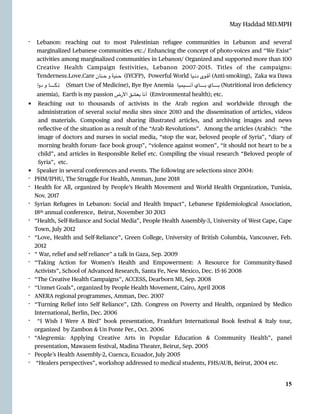 May Haddad MD.MPH
- Lebanon: reaching out to most Palestinian refugee communities in Lebanon and several
marginalized Lebanese communities etc./ Enhancing the concept of photo-voices and “We Exist”
activities among marginalized communities in Lebanon/ Organized and supported more than 100
Creative Health Campaign festivities, Lebanon 2007
-
2015. Titles of the campaigns:
Tenderness.Love.Care ‫ـنان‬‫ـ‬‫ـ‬‫ح‬ ‫و‬ ‫ـنية‬‫ـ‬‫ـ‬‫ح‬ (IYCFP), Powerful World ‫ـيا‬‫ـ‬‫ـ‬‫ن‬‫د‬ ‫ـوى‬‫ـ‬‫ـ‬‫ق‬‫أ‬ (Anti-smoking), Zaka wa Dawa
‫دوا‬ ‫و‬ ‫ـا‬‫ـ‬‫ـ‬‫ـ‬‫ـ‬‫ـ‬‫ـ‬‫ـ‬‫ـ‬‫ـ‬‫ـ‬‫ـ‬‫ـ‬‫ـ‬‫ـ‬‫ـ‬‫ـ‬‫ـ‬‫ك‬‫ذ‬ (Smart Use of Medicine), Bye Bye Anemia ‫ـا‬‫ي‬‫ـ‬‫م‬‫ـ‬‫ي‬‫ـ‬‫ـ‬‫ـ‬‫ـ‬‫ـ‬‫ـ‬‫ـ‬‫ـ‬‫ـ‬‫ـ‬‫ـ‬‫ـ‬‫ـ‬‫ـ‬‫ـ‬‫ـ‬‫ـ‬‫ـ‬‫ن‬‫أ‬ ‫ـاي‬‫ـ‬‫ـ‬‫ـ‬‫ـ‬‫ـ‬‫ـ‬‫ـ‬‫ـ‬‫ـ‬‫ـ‬‫ـ‬‫ـ‬‫ـ‬‫ـ‬‫ـ‬‫ـ‬‫ـ‬‫ب‬ ‫ـاي‬‫ـ‬‫ـ‬‫ـ‬‫ـ‬‫ـ‬‫ـ‬‫ـ‬‫ـ‬‫ـ‬‫ـ‬‫ـ‬‫ـ‬‫ـ‬‫ـ‬‫ـ‬‫ـ‬‫ـ‬‫ب‬ (Nutritional iron de
fi
ciency
anemia), Earth is my passion ‫األرض‬ ‫بعشق‬ ‫أنا‬ (Environmental health); etc.


• Reaching out to thousands of activists in the Arab region and worldwide through the
administration of several social media sites since 2010 and the dissemination of articles, videos
and materials. Composing and sharing illustrated articles, and archiving images and news
re
fl
ective of the situation as a result of the “Arab Revolutions”. Among the articles (Arabic): “the
image of doctors and nurses in social media, “stop the war, beloved people of Syria”, “diary of
morning health forum- face book group”, “violence against women”, “it should not heart to be a
child”, and articles in Responsible Relief etc. Compiling the visual research “Beloved people of
Syria”, etc.


• Speaker in several conferences and events. The following are selections since 2004:


- PHM/IPHU, The Struggle For Health, Amman, June 2018


- Health for All, organized by People’s Health Movement and World Health Organization, Tunisia,
Nov. 2017


- Syrian Refugees in Lebanon: Social and Health Impact”, Lebanese Epidemiological Association,
18th annual conference, Beirut, November 30 2013


- “Health, Self-Reliance and Social Media”, People Health Assembly-3, University of West Cape, Cape
Town, July 2012


- “Love, Health and Self-Reliance”, Green College, University of British Columbia, Vancouver, Feb.
2012


- “ War, relief and self reliance” a talk in Gaza, Sep. 2009


- “Taking Action for Women’s Health and Empowerment: A Resource for Community-Based
Activists”, School of Advanced Research, Santa Fe, New Mexico, Dec. 15
-
16 2008


- “The Creative Health Campaigns”, ACCESS, Dearborn MI, Sep. 2008


- “Unmet Goals”, organized by People Health Movement, Cairo, April 2008


- ANERA regional programmes, Amman, Dec. 2007


- “Turning Relief into Self Reliance”, 12th. Congress on Poverty and Health, organized by Medico
International, Berlin, Dec. 2006


- “I Wish I Were A Bird” book presentation, Frankfurt International Book festival & Italy tour,
organized by Zambon & Un Ponte Per., Oct. 2006


- “Alegremia: Applying Creative Arts in Popular Education & Community Health”, panel
presentation, Mawasem festival, Madina Theater, Beirut, Sep. 2005


- People’s Health Assembly-2, Cuenca, Ecuador, July 2005


- “Healers perspectives”, workshop addressed to medical students, FHS/AUB, Beirut, 2004 etc.




15
 