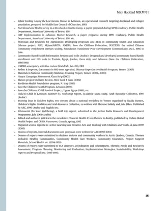 May Haddad MD.MPH
• Infant Feeding Among the Low Income Classes in Lebanon, an operational research targeting displaced and refugee
population, prepared for Middle East Council of Churches, 1983


• Nutritional and Health survey in a KG school in Shatila Camp, a paper prepared during MPH residency, Public Health
Department, American University of Beirut, 1981


• ORT Implementation in Lebanon: Market Research, a paper prepared during MPH residency, Public Health
Department, American University of Beirut, 1981 etc.


• Proposals and Requests for Application: Developing proposals and RFAs in community health and education
(Maram project, ARC, Al-Jana/ARCPA, ANERA, Save the Children Federation, SUCCESS/ the united Chinese
community enrichment services society, Foundation Tunisienne Pour Development Communitaire, etc.), 1986 to
date.


• Community Based Health Information Systems and tools (Arabic): Designed and developed community based family
enrollment and HIS tools in Tunisia, E
g
ypt, Jordan, Gaza strip and Lebanon (Save the Children Federation,
1986
-
1991)


• UNRWA emergency activities review (
fi
rst draft, Jan. 06), ODI


• Re
fl
ect & Improve, documents in Mid-term appraisal, Dhamar Reproductive Health Program, Yemen (2005)


• Materials in National Community Midwives Training Project, Yemen (2004, 2000)


• Hayyat Campaign Assessment /Gaza Strip (2003)


• Maram project Mid-term Review, West bank & Gaza (2002)


• Kurdistan Health Foundation program, N. Iraq (1993)


• Save the Children Health Program, Lebanon (1991)


• Save the Children: Child Survival Project , Upper E
g
ypt (1988), etc.


• Child-To-Child in Lebanon: Summer 97, workshop report, co-author Maha Damj. Arab Resource Collective, 1997
(Arabic)


• Training Days in Children Rights, two reports about a national workshop in Yemen organized by Radda Barnen,
Children’s Rights Coalition and Arab Resource Collective, co-written with Sherene Saikaly and Julia Jilkes. Published
by ARC, 1996 (Arabic and English) etc.


• Wislametsh (To Your Well-being), a
fi
eld trip report, submitted to the Jordan Badia Research and Development
Programme, July 2001 (Arabic)


• Edited and authored articles in the newsletter: Towards Health: From Rhetoric to Reality, published by Oxfam Global
Health Project and CUSO, Vancouver, Canada, spring, 1992


• Prepared several reports in: Active Learning and Creative Arts and Working with Children and Youth, al-Jana (1997
-2005)


• Dozens of reports, internal documents and proposals were written for ARC (1995
-
2001)


• Dozens of reports were submitted to decision makers and community workers in Arctic Quebec, Canada. Themes
included: Healthy Communities, Community Health Care Workers, Community Education, Project Support
Materials, School Health etc. (1994
-
1995)


• Dozens of reports were submitted to SCF directors, coordinators and counterparts. Themes: Needs and Resources
Assessment, Program Planning, Monitoring and Evaluation, Implementation Strategies, Sustainability, Workshop
reports and Proposals etc. (1985
-
1991).




18
 