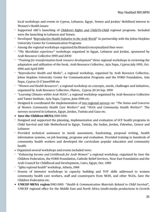 May Haddad MD.MPH
local workshops and events in Cyprus, Lebanon, E
g
ypt, Yemen and Jordan/ Mobilized interest in
Women’s Health Issues-


- Supported ARC’s launching of Children’s Rights and Child-To-Child regional programs. Included
were the launching in Lebanon and Yemen.


- Developed “Reproductive Health Initiative in the Arab World” in partnership with the Johns Hopkins
University Center for Communication Programs


- Among the regional workshops organized/facilitated/conceptualized then were:


- “The Murshidat experience” workshops organized in E
g
ypt, Lebanon and Jordan, sponsored by
Arab Resource Collective 1999 and 2000


- “Training for transformation book resource development” three regional workshops in reviewing the
adaptation and utilization of the book, Arab Resource Collective, Ayia Napa, Cyprus July 1995, Oct.
1996 and April 1999


- “Reproductive Health and Media”, a regional workshop, organized by Arab Resource Collective,
Johns Hopkins University Center for Communication Programs and the FORD Foundation, Asia
Napa, Cyprus 13
-
17 June1998 etc


- “Women and Health Resources”, a regional workshop on concepts, needs, challenges and initiatives,
organized by Arab Resource Collective, Platres, Cyprus 20
-
24 Sep. 1999


- “Learning Climates within Arab NGOs”, a regional workshop organized by Arab Resource Collective
and Tamer Institute, Ayia Napa, Cyprus, June 1996 etc.


- Designed & coordinated the implementation of two regional surveys on: “The Status and Concerns
of Women Community Health Care Workers” and “NGOs and Community Health Workers”- The
surveys occurred in Lebanon, E
g
ypt, Jordan, Tunisia and Gaza etc.


• Save the Children-MENA/1985
-
1991:


- Designed and supported the planning, implementation and evaluation of SCF health programs in
Child Survival and Safe Motherhood in E
g
ypt, Tunisia, the Sudan, Jordan, Palestine, Greece and
Lebanon


- Provided technical assistance in needs assessment, fundraising, proposal writing, health
information systems, on job learning, programs and evaluation. Provided training to hundreds of
community health workers and developed the curriculum popular education and community
health


• Organized several workshops and events included were:


- “Enhancing Income and Livelihoods for Arab Women” a regional workshop, organized by Save the
Children Federation, the FORD Foundation, Catholic Relief Services, Near East Foundation and the
Arab Council for Childhood and Development, Cairo, E
g
ypt, Dec. 1989


- “Ighia regional health” workshop, Athens, 1988


- Dozens of intensive workshops in capacity building and TOT skills addressed to women
community health care workers, sta
ff
and counterparts from MOH, and other NGOs, Save the
Children Federation etc.


• UNICEF
-
MENA region/1983
-
1985: “Health & Communication Materials Related to Child Survival”,
UNICEF regional o
ffi
ce for the Middle East and North Africa (multi-media productions in Growth


21
 