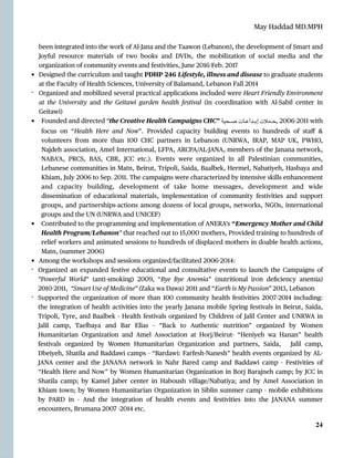 May Haddad MD.MPH
been integrated into the work of Al-Jana and the Taawon (Lebanon), the development of Smart and
Joyful resource materials of two books and DVDs, the mobilization of social media and the
organization of community events and festivities, June 2016
-
Feb. 2017


• Designed the curriculum and taught PDHP 246 Lifestyle, illness and disease to graduate students
at the Faculty of Health Sciences, University of Balamand, Lebanon Fall 2014


- Organized and mobilized several practical applications included were Heart Friendly Environment
at the University and the Geitawi garden health festival (in coordination with Al-Sabil center in
Geitawi)


• Founded and directed “the Creative Health Campaigns CHC” ‫ـحية‬‫ـ‬‫ـ‬‫ـ‬‫ـ‬‫ص‬ ‫ـات‬‫ـ‬‫ـ‬‫ـ‬‫ـ‬‫ع‬‫ـدا‬‫ـ‬‫ـ‬‫ـ‬‫ـ‬‫ب‬‫إ‬ ‫ـمالت‬‫ـ‬‫ـ‬‫ـ‬‫ـ‬‫ح‬,
 ‎
2006
-
2011 with
focus on “Health Here and Now”. Provided capacity building events to hundreds of sta
ff
&
volunteers from more than 100 CHC partners in Lebanon (UNRWA, IRAP, MAP UK, PWHO,
Najdeh association, Amel International, LFPA, ARCPA/AL
-
JANA, members of the Janana network,
NABA’A, PRCS, BAS, CBR, JCC etc.). Events were organized in all Palestinian communities,
Lebanese communities in Matn, Beirut, Tripoli, Saida, Baalbek, Hermel, Nabatiyeh, Hasbaya and
Khiam, July 2006 to Sep. 2011. The campaigns were characterized by intensive skills enhancement
and capacity building, development of take home messages, development and wide
dissemination of educational materials, implementation of community festivities and support
groups, and partnerships-actions among dozens of local groups, networks, NGOs, international
groups and the UN (UNRWA and UNICEF)


• Contributed to the programming and implementation of ANERA’s “Emergency Mother and Child
Health Program/Lebanon” that reached out to 15,000 mothers, Provided training to hundreds of
relief workers and animated sessions to hundreds of displaced mothers in doable health actions,
Matn, (summer 2006)


• Among the workshops and sessions organized/facilitated 2006
-
2014:


- Organized an expanded festive educational and consultative events to launch the Campaigns of
“Powerful World” (anti-smoking) 2009, “Bye Bye Anemia” (nutritional iron de
fi
ciency anemia)
2010
-
2011, “Smart Use of Medicine” (Zaka wa Dawa) 2011 and “Earth is My Passion” 2013, Lebanon


- Supported the organization of more than 100 community health festivities 2007
-
2014 including:
the integration of health activities into the yearly Janana mobile Spring festivals in Beirut, Saida,
Tripoli, Tyre, and Baalbek - Health festivals organized by Children of Jalil Center and UNRWA in
Jalil camp, Taelbaya and Bar Elias - “Back to Authentic nutrition” organized by Women
Humanitarian Organization and Amel Association at Horj/Beirut- “Heniyeh wa Hanan” health
festivals organized by Women Humanitarian Organization and partners, Saida, Jalil camp,
Dbeiyeh, Shatila and Baddawi camps - “Bardawi: Farfesh-Nanesh” health events organized by AL
-
JANA center and the JANANA network in Nahr Bared camp and Baddawi camp - Festivities of
“Health Here and Now” by Women Humanitarian Organization in Borj Barajneh camp; by JCC in
Shatila camp; by Kamel Jaber center in Haboush village/Nabatiya; and by Amel Association in
Khiam town; by Women Humanitarian Organization in Siblin summer camp - mobile exhibitions
by PARD in - And the integration of health events and festivities into the JANANA summer
encounters, Brumana 2007 -2014 etc.




24
 